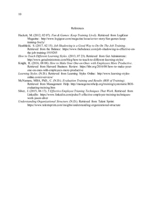 10
References
Hackett, M. (2012, 02 07). Fun & Games: Keep Training Lively. Retrieved from LogiGear
Magazine: http://www.logigear.com/magazine/issue/cover-story/fun-games-keep-
training-lively/
Heathfield, S. (2017, 02 15). Job Shadowing is a Good Way to Do On The Job Training.
Retrieved from the Balance: https://www.thebalance.com/job-shadowing-is-effective-on-
the-job-training-1919285
How to Teach Different Learning Styles. (2013, 07 23). Retrieved from Get Administrate:
http://www.getadministrate.com/blog/how-to-teach-to-different-learning-styles/
Knight, R. (2016, 08 08). How to Make Your One-on-Ones with Employees More Productive.
Retrieved from Harvard Business Review: https://hbr.org/2016/08/how-to-make-your-
one-on-ones-with-employees-more-productive
Learning Styles. (N.D.). Retrieved from Learning Styles Online: http://www.learning-styles-
online.com/overview/
McNamara, MBA, PhD., C. (N.D.). Evaluation Training and Results (ROI of Training).
Retrieved from Management Help: http://managementhelp.org/training/systematic/ROI-
evaluating-training.htm
Silver, J. (2015, 06 17). 5 Effective Employee Trianing Techniques That Work. Retrieved from
LinkedIn: https://www.linkedin.com/pulse/5-effective-employee-training-techniques-
work-jason-silver
Understanding Organizational Structure. (N.D.). Retrieved from Talent Sprint:
https://www.talentsprint.com/insights/understanding-organizational-structure
 