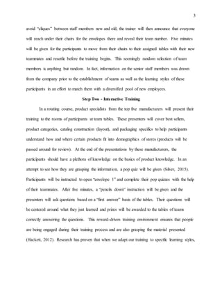 3
avoid “cliques” between staff members new and old, the trainer will then announce that everyone
will reach under their chairs for the envelopes there and reveal their team number. Five minutes
will be given for the participants to move from their chairs to their assigned tables with their new
teammates and resettle before the training begins. This seemingly random selection of team
members is anything but random. In fact, information on the senior staff members was drawn
from the company prior to the establishment of teams as well as the learning styles of these
participants in an effort to match them with a diversified pool of new employees.
Step Two - Interactive Training
In a rotating course, product specialists from the top five manufacturers will present their
training to the rooms of participants at team tables. These presenters will cover best sellers,
product categories, catalog construction (layout), and packaging specifics to help participants
understand how and where certain products fit into demographics of stores (products will be
passed around for review). At the end of the presentations by these manufacturers, the
participants should have a plethora of knowledge on the basics of product knowledge. In an
attempt to see how they are grasping the information, a pop quiz will be given (Silver, 2015).
Participants will be instructed to open “envelope 1” and complete their pop quizzes with the help
of their teammates. After five minutes, a “pencils down” instruction will be given and the
presenters will ask questions based on a “first answer” basis of the tables. Their questions will
be centered around what they just learned and prizes will be awarded to the tables of teams
correctly answering the questions. This reward-driven training environment ensures that people
are being engaged during their training process and are also grasping the material presented
(Hackett, 2012). Research has proven that when we adapt our training to specific learning styles,
 