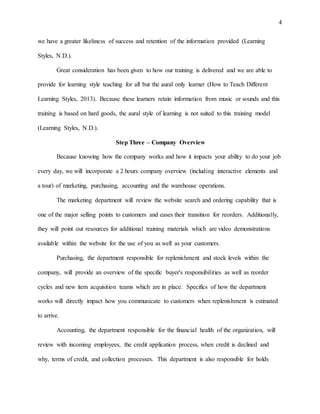 4
we have a greater likeliness of success and retention of the information provided (Learning
Styles, N.D.).
Great consideration has been given to how our training is delivered and we are able to
provide for learning style teaching for all but the aural only learner (How to Teach Different
Learning Styles, 2013). Because these learners retain information from music or sounds and this
training is based on hard goods, the aural style of learning is not suited to this training model
(Learning Styles, N.D.).
Step Three – Company Overview
Because knowing how the company works and how it impacts your ability to do your job
every day, we will incorporate a 2 hours company overview (including interactive elements and
a tour) of marketing, purchasing, accounting and the warehouse operations.
The marketing department will review the website search and ordering capability that is
one of the major selling points to customers and eases their transition for reorders. Additionally,
they will point out resources for additional training materials which are video demonstrations
available within the website for the use of you as well as your customers.
Purchasing, the department responsible for replenishment and stock levels within the
company, will provide an overview of the specific buyer's responsibilities as well as reorder
cycles and new item acquisition teams which are in place. Specifics of how the department
works will directly impact how you communicate to customers when replenishment is estimated
to arrive.
Accounting, the department responsible for the financial health of the organization, will
review with incoming employees, the credit application process, when credit is declined and
why, terms of credit, and collection processes. This department is also responsible for holds
 