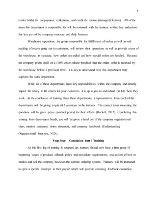 5
(order holds) for nonpayment, collections, and credit for returns (damage/defective). All of the
areas this department is responsible for will be reviewed with the trainees so that they understand
this key part of the company structure and daily business.
Warehouse operations, the group responsible for fulfillment of orders as well as safe
packing of orders going out to customers, will review their operations as well as provide a tour of
the warehouse, its structure, how orders are pulled and how special orders are handled. Because
the company prides itself on a 100% order release provided that the online order is received by
the warehouse before 2 pm (local time), it is key to understand how this department truly
supports the sales department.
While all of these departments have key responsibilities within the company and directly
impact the ability to fill orders for your customers, it is up to you to understand (in full) how they
work. At the conclusion of training from these departments, a representative from each of the
departments will be giving a quiz of 5 questions to the trainees. The correct team answering the
questions will be given prizes (product prizes) for their efforts (Hackett, 2012). Concluding this
training from department heads, you will be given a hand out of the company organizational
chart, mission statement, vision statement, and company handbook (Understanding
Organizational Structure, N.D.).
Step Four – Conclusion Part I Training
As this first leg of training is wrapped up, trainees should now have a firm grasp of
beginning stages of products offered, policy and procedure requirements, and an idea of how to
market and sell the company based on the website ordering system. Trainees will be instructed
to open a specific envelope in their packet which will provide a training feedback evaluation
 