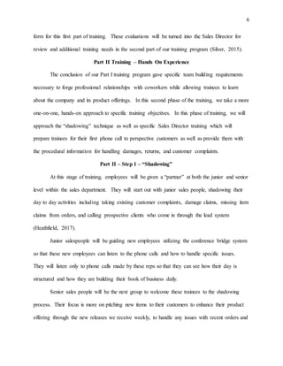 6
form for this first part of training. These evaluations will be turned into the Sales Director for
review and additional training needs in the second part of our training program (Silver, 2015).
Part II Training – Hands On Experience
The conclusion of our Part I training program gave specific team building requirements
necessary to forge professional relationships with coworkers while allowing trainees to learn
about the company and its product offerings. In this second phase of the training, we take a more
one-on-one, hands-on approach to specific training objectives. In this phase of training, we will
approach the “shadowing” technique as well as specific Sales Director training which will
prepare trainees for their first phone call to perspective customers as well as provide them with
the procedural information for handling damages, returns, and customer complaints.
Part II – Step 1 – “Shadowing”
At this stage of training, employees will be given a “partner” at both the junior and senior
level within the sales department. They will start out with junior sales people, shadowing their
day to day activities including taking existing customer complaints, damage claims, missing item
claims from orders, and calling prospective clients who come in through the lead system
(Heathfield, 2017).
Junior salespeople will be guiding new employees utilizing the conference bridge system
so that these new employees can listen to the phone calls and how to handle specific issues.
They will listen only to phone calls made by these reps so that they can see how their day is
structured and how they are building their book of business daily.
Senior sales people will be the next group to welcome these trainees to the shadowing
process. Their focus is more on pitching new items to their customers to enhance their product
offering through the new releases we receive weekly, to handle any issues with recent orders and
 