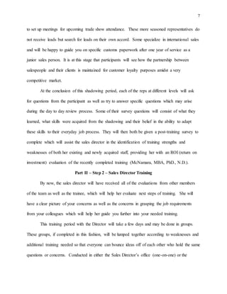 7
to set up meetings for upcoming trade show attendance. These more seasoned representatives do
not receive leads but search for leads on their own accord. Some specialize in international sales
and will be happy to guide you on specific customs paperwork after one year of service as a
junior sales person. It is at this stage that participants will see how the partnership between
salespeople and their clients is maintained for customer loyalty purposes amidst a very
competitive market.
At the conclusion of this shadowing period, each of the reps at different levels will ask
for questions from the participant as well as try to answer specific questions which may arise
during the day to day review process. Some of their survey questions will consist of what they
learned, what skills were acquired from the shadowing and their belief in the ability to adapt
these skills to their everyday job process. They will then both be given a post-training survey to
complete which will assist the sales director in the identification of training strengths and
weaknesses of both her existing and newly acquired staff, providing her with an ROI (return on
investment) evaluation of the recently completed training (McNamara, MBA, PhD., N.D.).
Part II – Step 2 – Sales Director Training
By now, the sales director will have received all of the evaluations from other members
of the team as well as the trainee, which will help her evaluate next steps of training. She will
have a clear picture of your concerns as well as the concerns in grasping the job requirements
from your colleagues which will help her guide you further into your needed training.
This training period with the Director will take a few days and may be done in groups.
These groups, if completed in this fashion, will be lumped together according to weaknesses and
additional training needed so that everyone can bounce ideas off of each other who hold the same
questions or concerns. Conducted in either the Sales Director’s office (one-on-one) or the
 