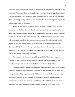 8
conference room (larger groups), you will be introduced to the call plan sheet and script for new
client calls. These script sheets are designed to give you a basic format to open the conversation
to perspective clients. The call plan will guide you through how to follow up with new clients
during your weekly meetings with the Sales Director so that she has a clear picture of your plan
and discussion points for these calls.
During the first stage of this review, you will be given a lead sheet to call on during a
tandem call with the Sales Director. She will review your comfort, knowledge learned to this
point, how you handle questions relating to the stock we offer, and how you attempt to introduce
yourself as well as try to close a new customer with a sale following these initial calls. These
calls are designed to acclimate you to your own comfort zone when calling people to solicit
business as well as to self-test yourself on the procedures for establishing a new account
(Heathfield, 2017). As your comfort grows, the Sales Director will release you into your new
space once she feels you are experiencing a full understanding of operations as well as have a
solid base of comfort when calling new clients.
These checks and balances are needed for proper ROI of the training program to be
evaluated for upper management on behalf of the Director. She needs to advise of any
procedural changes to be made to ensure the best possible training for the future.
You are now a junior salesperson with a stack of lead generation sheets to call, catalogs
to send out, appropriate login information to establish for new customers and are armed with
basic product knowledge to get you started. Welcome to the world of wholesale sales in the
adult novelty business. Keep in mind that the bosses office is always open for questions or
concerns and you should take advantage of that through scheduled times in order to ensure full
attention to your issues and the appropriate resolution of same are met (Knight, 2016).
 