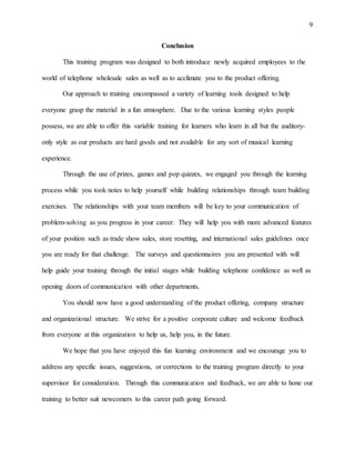 9
Conclusion
This training program was designed to both introduce newly acquired employees to the
world of telephone wholesale sales as well as to acclimate you to the product offering.
Our approach to training encompassed a variety of learning tools designed to help
everyone grasp the material in a fun atmosphere. Due to the various learning styles people
possess, we are able to offer this variable training for learners who learn in all but the auditory-
only style as our products are hard goods and not available for any sort of musical learning
experience.
Through the use of prizes, games and pop quizzes, we engaged you through the learning
process while you took notes to help yourself while building relationships through team building
exercises. The relationships with your team members will be key to your communication of
problem-solving as you progress in your career. They will help you with more advanced features
of your position such as trade show sales, store resetting, and international sales guidelines once
you are ready for that challenge. The surveys and questionnaires you are presented with will
help guide your training through the initial stages while building telephone confidence as well as
opening doors of communication with other departments.
You should now have a good understanding of the product offering, company structure
and organizational structure. We strive for a positive corporate culture and welcome feedback
from everyone at this organization to help us, help you, in the future.
We hope that you have enjoyed this fun learning environment and we encourage you to
address any specific issues, suggestions, or corrections to the training program directly to your
supervisor for consideration. Through this communication and feedback, we are able to hone our
training to better suit newcomers to this career path going forward.
 