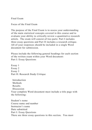 Final Exam
Focus of the Final Exam
The purpose of the Final Exam is to assess your understanding
of the main statistical concepts covered in this course and to
evaluate your ability to critically review a quantitative research
article. The exam will consist of two parts: Part I includes
three essay questions and Part II includes a research critique.
All of your responses should be included in a single Word
document for submission.
Please include the following general headings for each section
of the written exam within your Word document:
Part I: Essay Questions
Essay 1
Essay 2
Essay 3
Part II: Research Study Critique
Introduction
Methods
Results
Discussion
Your complete Word document must include a title page with
the following:
Student’s name
Course name and number
Instructor’s name
Date submitted
Part I: Essay Questions
There are three essay questions in this section. You must
 