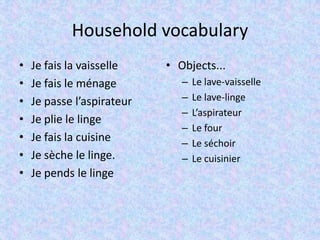 Household vocabulary
• Je fais la vaisselle
• Je fais le ménage
• Je passe l’aspirateur
• Je plie le linge
• Je fais la cuisine
• Je sèche le linge.
• Je pends le linge
• Objects...
– Le lave-vaisselle
– Le lave-linge
– L’aspirateur
– Le four
– Le séchoir
– Le cuisinier
 