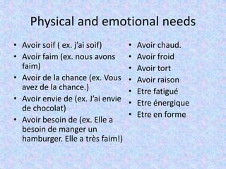 Physical and emotional needs
• Avoir soif ( ex. j’ai soif)
• Avoir faim (ex. nous avons
faim)
• Avoir de la chance (ex. Vous
avez de la chance.)
• Avoir envie de (ex. J’ai envie
de chocolat)
• Avoir besoin de (ex. Elle a
besoin de manger un
hamburger. Elle a très faim!)
• Avoir chaud.
• Avoir froid
• Avoir tort
• Avoir raison
• Etre fatigué
• Etre énergique
• Etre en forme
 