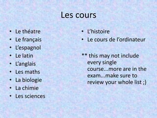 Les cours
• Le théatre
• Le français
• L’espagnol
• Le latin
• L’anglais
• Les maths
• La biologie
• La chimie
• Les sciences
• L’histoire
• Le cours de l’ordinateur
** this may not include
every single
course...more are in the
exam...make sure to
review your whole list ;)
 