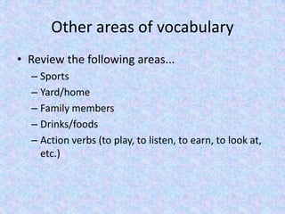 Other areas of vocabulary
• Review the following areas...
– Sports
– Yard/home
– Family members
– Drinks/foods
– Action verbs (to play, to listen, to earn, to look at,
etc.)
 