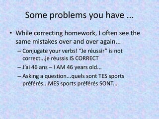 Some problems you have ...
• While correcting homework, I often see the
same mistakes over and over again...
– Conjugate your verbs! “Je réussir” is not
correct...je réussis IS CORRECT
– J’ai 46 ans – I AM 46 years old...
– Asking a question...quels sont TES sports
préférés...MES sports préférés SONT...
 