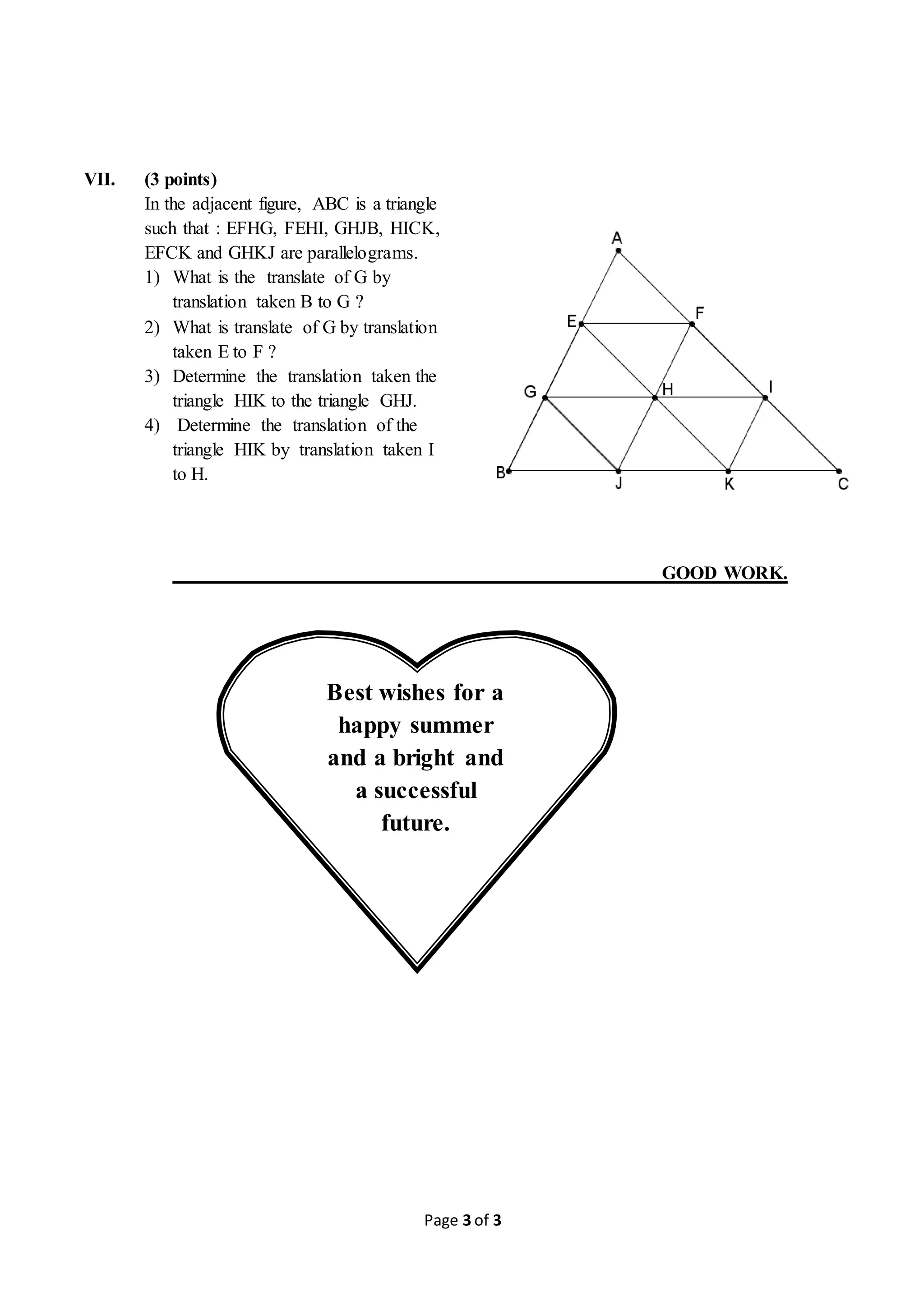 Page 3 of 3
VII. (3 points)
In the adjacent figure, ABC is a triangle
such that : EFHG, FEHI, GHJB, HICK,
EFCK and GHKJ are parallelograms.
1) What is the translate of G by
translation taken B to G ?
2) What is translate of G by translation
taken E to F ?
3) Determine the translation taken the
triangle HIK to the triangle GHJ.
4) Determine the translation of the
triangle HIK by translation taken I
to H.
GOOD WORK.
Best wishes for a
happy summer
and a bright and
a successful
future.
 