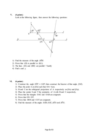 Page 2 of 3
V. (4 points)
Look at the following figure, then answer the following questions:
1
1) Find the measure of the angle 𝐴𝐻̂ 𝐵.
2) Prove that (EI) is parallel to (KL).
3) The lines (JE) and (BH) are parallel ? Justify
4) Find x and y.
VI. (6 points)
1) Construct the angle 𝑋𝑂̂ 𝑌 = 120°, then construct the bisector of that angle, [OZ).
2) Place the point A on [Oz) such that OA= 6cm.
3) B and C are the orthogonal projections of A respectively on [Ox) and [Oy).
4) Place the points S and T the symmetric of A with B and C respectively.
5) Prove that the triangles OAC and OAB are congruent.
6) Prove that OS= OT.
7) Prove that BOS and COT are congruent.
8) Find the measure of the angles 𝑂𝐴̂ 𝐵, 𝑂𝐴̂ 𝐶, 𝐴𝑆̂ 𝑂 𝑎𝑛𝑑 𝐴𝑇̂ 𝑂.
 