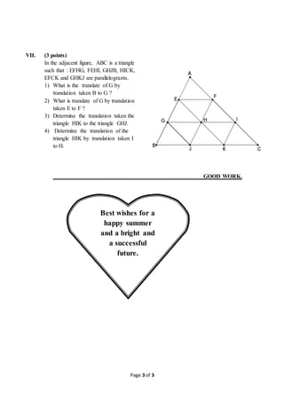Page 3 of 3
VII. (3 points)
In the adjacent figure, ABC is a triangle
such that : EFHG, FEHI, GHJB, HICK,
EFCK and GHKJ are parallelograms.
1) What is the translate of G by
translation taken B to G ?
2) What is translate of G by translation
taken E to F ?
3) Determine the translation taken the
triangle HIK to the triangle GHJ.
4) Determine the translation of the
triangle HIK by translation taken I
to H.
GOOD WORK.
Best wishes for a
happy summer
and a bright and
a successful
future.
 
