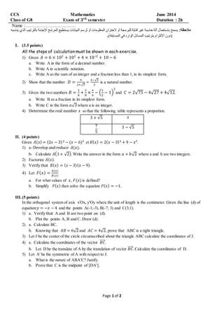Page 1 of 2
CCS Mathematics June 2014
Class of G8 Exam of 𝟑 𝒕𝒉
semester Duration : 2h
Name :…………………………….
:‫مالحظة‬‫يناسبه‬ ‫الذي‬ ‫بالترتيب‬ ‫اإلجابة‬ ‫المرشح‬ ‫يستطيع‬ ‫البيانات‬ ‫لرسم‬ ‫أو‬ ‫المعلومات‬ ‫الختزان‬ ‫أو‬ ‫للبرمجة‬ ‫قابلة‬ ‫غير‬ ‫حاسبة‬ ‫آلة‬ ‫باستعمال‬ ‫يسمح‬
)‫المسابقة‬ ‫في‬ ‫الوارد‬ ‫المسائل‬ ‫بترتيب‬ ‫االلتزام‬ ‫(دون‬.
I. (3.5 points)
All the steps of calculation must be shown in each exercise.
1) Given 𝐴 = 6 × 102
+ 102
+ 4 × 10‾2
+ 10 − 6
a. Write A in the form of a decimal number.
b. Write A in scientific notation.
c. Write A as the sum of an integer and a fraction less than 1, in its simplest form.
2) Show that the number 𝐷 =
4
2+√3
÷
2−√3
2
is a natural number.
3) Given the two numbers 𝐵 =
5
8
+
3
8
×
4
6
− (
3
2
− 1)
2
and 𝐶 = 2√75 − 4√27 + 4√12.
a. Write B as a fraction in its simplest form.
b. Write C in the form 𝑎√3 where a is an integer.
4) Determine the real number 𝑥 so that the following table represents a proportion.
3 + √5 𝑥
7
5
3 − √5
II. (4 points)
Given 𝐴( 𝑥) = (2𝑥 − 3)2 − (𝑥 − 6)² et 𝐵( 𝑥) = 2( 𝑥 − 3)2 + 9 − 𝑥².
1) a- Develop and reduce 𝐴(𝑥).
b- Calculate 𝐴(1+ √2). Write the answer in the form 𝑎 + 𝑏√2 where a and b are two integers.
2) Factorize 𝐴( 𝑥).
3) Verify that 𝐵( 𝑥) = ( 𝑥 − 3)( 𝑥 − 9).
4) Let 𝐹( 𝑥) =
𝐴(𝑥)
𝐵(𝑥)
a. For what values of 𝑥, 𝐹(𝑥) is defined?
b. Simplify 𝐹( 𝑥) then solve the equation 𝐹( 𝑥) = −1.
III. (5 points)
In the orthogonal system of axis x'Ox, y'Oy where the unit of length is the centimeter. Given the line (d) of
equation:𝑦 = −𝑥 − 4 and the points A(-1;-3), B(-7; 3) and C(3;1).
1) a. Verify that A and B are two point on (d).
b. Plot the points A, B and C. Draw (d).
2) a. Calculate BC.
b. Knowing that 𝐴𝐵 = 6√2 and 𝐴𝐶 = 4√2, prove that ABC is a right triangle.
3) Let J be the center of the circle circumscribed about the triangle ABC calculate the coordinates of J.
4) a. Calculate the coordinates of the vector 𝐵𝐶⃗⃗⃗⃗⃗ .
b. Let D be the translate of A by the translation of vector 𝐵𝐶⃗⃗⃗⃗⃗ .Calculate the coordinates of D.
5) Let A' be the symmetric of A with respect to J.
a. What is the nature of ABA'C? Justify.
b. Prove that C is the midpoint of [DA'].
 