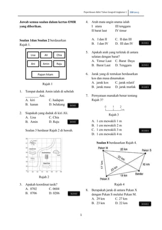 Peperiksaan Akhir Tahun Geografi tingkatan 1 SSB 2013
1
Jawab semua soalan dalam kertas OMR
yang diberikan.
Soalan 1dan Soalan 2 berdasarkan
Rajah 1.
1. Tempat duduk Amin ialah di sebelah
________ Ani.
A. kiri C. hadapan
B. kanan D. belakang
2. Siapakah yang duduk di kiri Ali.
A. Lisa C. Chia
B. Amin D. Raju
Soalan 3 berdasar Rajah 2 di bawah.
3. Apakah koordinat tasik?
A. 0702 C. 0604
B. 0706 D. 0206
4. Arah mata angin utama ialah
I utara III tenggara
II barat laut IV timur
A. I dan II C. II dan III
B. I dan IV D. III dan IV
5. Apakah arah yang terletak di antara
selatan dengan barat?
A. Timur Laut C. Barat Daya
B. Barat Laut D. Tenggara
6. Jarak yang di tentukan berdasarkan
kos dan masa dinamakan
A. jarak kos C. jarak relatif
B. jarak masa D. jarak mutlak
7. Pernyataan manakah benar tentang
Rajah 3?
A. 1 cm mewakili 1 m
B. 1 cm mewakili 2 m
C. 1 cm mewakili 3 m
D. 1 cm mewakili 4 m
Soalan 8 berdasarkan Rajah 4.
8. Berapakah jarak di antara Pekan X
dengan Pekan S melalui Pekan M.
A. 29 km C. 27 km
B. 23 km D. 22 km
Papan hitam
Ani Amin Raju
Lisa Ali Chia
Rajah 1
Rajah 2
Rajah 3
BIDIEI
BIDIEI
B2DIEI
B1DIE2
B2DIE2
B1DIE3
B1DIE4
B3DIE2
Rajah 4
 