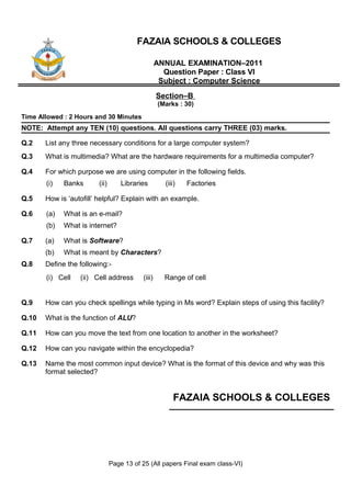 FAZAIA SCHOOLS & COLLEGES

                                                  ANNUAL EXAMINATION–2011
                                                    Question Paper : Class VI
                                                   Subject : Computer Science
                                                  Section–B
                                                  (Marks : 30)
Time Allowed : 2 Hours and 30 Minutes
NOTE: Attempt any TEN (10) questions. All questions carry THREE (03) marks.

Q.2    List any three necessary conditions for a large computer system?
Q.3    What is multimedia? What are the hardware requirements for a multimedia computer?

Q.4    For which purpose we are using computer in the following fields.
       (i)   Banks      (ii)       Libraries        (iii)   Factories

Q.5    How is ‘autofill’ helpful? Explain with an example.

Q.6    (a)   What is an e-mail?
       (b)   What is internet?

Q.7    (a)   What is Software?
       (b)   What is meant by Characters?
Q.8    Define the following:-
       (i) Cell   (ii) Cell address       (iii)     Range of cell


Q.9    How can you check spellings while typing in Ms word? Explain steps of using this facility?

Q.10   What is the function of ALU?

Q.11   How can you move the text from one location to another in the worksheet?

Q.12   How can you navigate within the encyclopedia?

Q.13   Name the most common input device? What is the format of this device and why was this
       format selected?


                                                        FAZAIA SCHOOLS & COLLEGES




                               Page 13 of 25 (All papers Final exam class-VI)
 