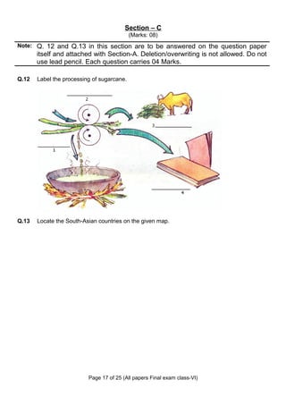 Section – C
                                            (Marks: 08)
Note: Q. 12 and Q.13 in this section are to be answered on the question paper
       itself and attached with Section-A. Deletion/overwriting is not allowed. Do not
       use lead pencil. Each question carries 04 Marks.

Q.12   Label the processing of sugarcane.




Q.13   Locate the South-Asian countries on the given map.




                          Page 17 of 25 (All papers Final exam class-VI)
 