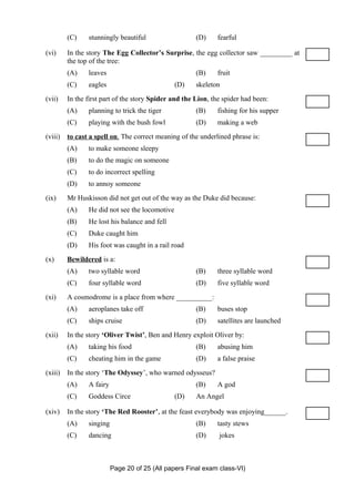 (C)    stunningly beautiful                   (D)    fearful

(vi)     In the story The Egg Collector’s Surprise, the egg collector saw _________ at
         the top of the tree:
         (A)    leaves                                 (B)    fruit
         (C)    eagles                          (D)    skeleton
(vii)    In the first part of the story Spider and the Lion, the spider had been:
         (A)    planning to trick the tiger            (B)    fishing for his supper
         (C)    playing with the bush fowl             (D)    making a web
(viii)   to cast a spell on. The correct meaning of the underlined phrase is:
         (A)    to make someone sleepy
         (B)    to do the magic on someone
         (C)    to do incorrect spelling
         (D)    to annoy someone
(ix)     Mr Huskisson did not get out of the way as the Duke did because:
         (A)    He did not see the locomotive
         (B)    He lost his balance and fell
         (C)    Duke caught him
         (D)    His foot was caught in a rail road
(x)      Bewildered is a:
         (A)    two syllable word                      (B)    three syllable word
         (C)    four syllable word                     (D)    five syllable word
(xi)     A cosmodrome is a place from where __________:
         (A)    aeroplanes take off                    (B)    buses stop
         (C)    ships cruise                           (D)    satellites are launched
(xii)    In the story ‘Oliver Twist’, Ben and Henry exploit Oliver by:
         (A)    taking his food                        (B)    abusing him
         (C)    cheating him in the game               (D)    a false praise
(xiii)   In the story ‘The Odyssey’, who warned odysseus?
         (A)    A fairy                                (B)    A god
         (C)    Goddess Circe                   (D)    An Angel

(xiv)    In the story ‘The Red Rooster’, at the feast everybody was enjoying______.
         (A)    singing                                (B)    tasty stews
         (C)    dancing                                (D)     jokes



                          Page 20 of 25 (All papers Final exam class-VI)
 