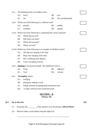 (xv)    The Himalayan bear was hidden in the:
               (A)     forest                                (B)    cave
               (C)     sea                                   (D)     the crowded people

       (xvi)   Which one of the following is a suffixed word?
               (A)     payable                               (B)    audible
               (C)     washable                              (D)    capable

       (xvii) Which one of the following is a grammatically correct question?
               (A)     Whom did you met?
               (B)     Did whom you meet?
               (C)     Whom did you meet?
               (D)     Whom you met?

       (xviii) Which one of the following is an example of indefinite article?
               (A)     The dog was sleeping in the shed      .
               (B)     Dogs were sleeping in the shed.
               (C)     She is suffering from Malaria.
               (D)     A boy was taking exercise.

       (xix)   Smoking is not good for health. The underlined word is:
               (A)     Noun                                  (B)    Adjective
               (C)     Verb                                  (D)     Adverb

       (xx)    ‘Strangling’ means:
               (A)     swinging
               (B)     playing by making a circle
               (C)     killing someone by putting hand around the neck
               (D)      to make someone more round and round

                                              SECTION – B
                                               (Marks: 30)

Q-2.   Do as directed.                                                                        (10)

       (i)     Generally, the _________ of the eruption were devastating. (affects/effects)

       (ii)    Massive (make a noun phrase using the adjective)

               ________________________________________________________



                                Page 21 of 25 (All papers Final exam class-VI)
 