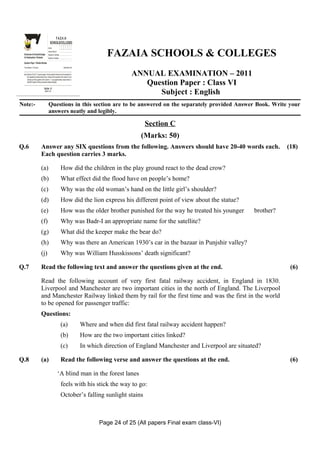 GS
  E
     Z
     I
     A
     F
   OL&LE
   OC
    SO
                                                      FAZA IA
                                                  SCHOOLS/COLLEGES
 SH
 C




                                                                                                        FAZAIA SCHOOLS & COLLEGES
                                               Roll No:
                                               Answer Sheet No:
 Directorate of Schools/Colleges               Signature of Candidate:
 Air Headquarters, Peshawar                    Signature of Invigilator:

 Question Paper : Pakistan Studies
 Time Allowed : 2.40 hours                                                  Total Marks: 68


 Note: Sections ‘B ’ and ‘C’ comprise pages 1-6 and questions therein are to be answered on
       the separately provided answer book. Answer all the questions from section ‘B’ and
                                                                                                                 ANNUAL EXAMINATION – 2011
                                                                                                                    Question Paper : Class VI
       attempt any three questions from section ‘C’. Use supplementary answer sheet i.e
       sheet B if required. Write your answers neatly and legibly.

                                       Section - B
                                        (Marks: 42)
                                                                                                                       Subject : English
Note:-                                         Questions in this section are to be answered on the separately provided Answer Book. Write your
                                               answers neatly and legibly.

                                                                                                                      Section C
                                                                                                                     (Marks: 50)
Q.6                              Answer any SIX questions from the following. Answers should have 20-40 words each.                                                       (18)
                                 Each question carries 3 marks.

                                 (a)                                       How did the children in the play ground react to the dead crow?
                                 (b)                                       What effect did the flood have on people’s home?
                                 (c)                                       Why was the old woman’s hand on the little girl’s shoulder?
                                 (d)                                       How did the lion express his different point of view about the statue?
                                 (e)                                       How was the older brother punished for the way he treated his younger               brother?
                                 (f)                                       Why was Badr-I an appropriate name for the satellite?
                                 (g)                                       What did the keeper make the bear do?
                                 (h)                                       Why was there an American 1930’s car in the bazaar in Punjshir valley?
                                 (j)                                       Why was William Husskissons’ death significant?

Q.7                              Read the following text and answer the questions given at the end.                                                                        (6)

                                 Read the following account of very first fatal railway accident, in England in 1830.
                                 Liverpool and Manchester are two important cities in the north of England. The Liverpool
                                 and Manchester Railway linked them by rail for the first time and was the first in the world
                                 to be opened for passenger traffic:
                                 Questions:
                                                                           (a)                Where and when did first fatal railway accident happen?
                                                                           (b)                How are the two important cities linked?
                                                                           (c)                In which direction of England Manchester and Liverpool are situated?

Q.8                              (a)                                       Read the following verse and answer the questions at the end.                                   (6)

                                                                    ‘A blind man in the forest lanes
                                                                           feels with his stick the way to go:
                                                                           October’s falling sunlight stains



                                                                                                     Page 24 of 25 (All papers Final exam class-VI)
 