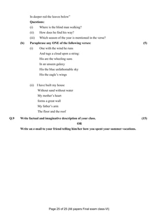 In deeper red the leaves below”
             Questions:
             (i)      Where is the blind man walking?
             (ii)     How does he find his way?
             (iii)    Which season of the year is mentioned in the verse?
      (b)    Paraphrase any ONE of the following verses:                                     (5)
             (i)      One with the wind he runs
                      And tugs a cloud upon a string:
                      His are the wheeling suns
                      In an unseen galaxy
                      His the blue unfathomable sky
                      His the eagle’s wings


             (ii)    I have built my house
                     Without sand without water
                     My mother’s heart
                     forms a great wall
                     My father’s arm
                     The floor and the roof

Q.9   Write factual and imaginative description of your class.                              (15)
                                                   OR
      Write an e-mail to your friend telling him/her how you spent your summer vacations.




                              Page 25 of 25 (All papers Final exam class-VI)
 