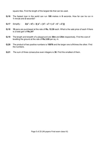 square tiles. Find the length of the largest tile that can be used.

Q.16   The fastest man in the world can run 100 metres in 9 seconds. How far can he run in
       1 minute and 2 seconds?

Q.17   Simplify :    2(a2 – b2) – 3[ a2 – { b2 – a2 + ( a2 – b2 – a2 )}]

Q.18   10 pens are purchased at the rate of Rs. 12.30 each. What is the sale price of each if there
       is a total gain of Rs.24?

Q.19   The length and breadth of a playground are 36m and 25m respectively. Find the cost of
       levelling the ground at the rate of Rs.3.00 per sq. m.

Q.20   The product of two positive numbers is 15876 and the larger one is 9 times the other. Find
       the numbers.

Q.21   The sum of three consecutive even integers is 36. Find the smallest of them.




                             Page 5 of 25 (All papers Final exam class-VI)
 
