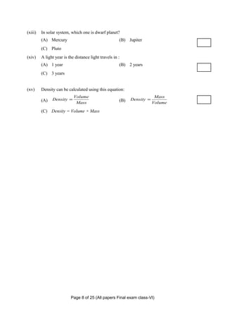 (xiii)   In solar system, which one is dwarf planet?
         (A) Mercury                                   (B) Jupiter
         (C) Pluto
(xiv)    A light year is the distance light travels in :
         (A) 1 year                                    (B) 2 years
         (C) 3 years


(xv)     Density can be calculated using this equation:
                            Volume                                        Mass
         (A)   Density =                               (B)   Density =
                             Mass                                        Volume

         (C) Density = Volume × Mass




                          Page 8 of 25 (All papers Final exam class-VI)
 