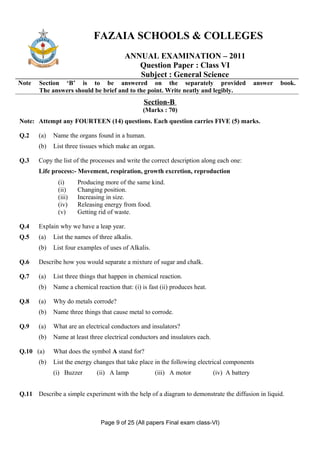 FAZAIA SCHOOLS & COLLEGES
                                         ANNUAL EXAMINATION – 2011
                                            Question Paper : Class VI
                                            Subject : General Science
Note   Section ‘B’ is to be answered on the separately provided                                answer   book.
       The answers should be brief and to the point. Write neatly and legibly.
                                                 Section-B
                                                 (Marks : 70)
Note: Attempt any FOURTEEN (14) questions. Each question carries FIVE (5) marks.

Q.2    (a)   Name the organs found in a human.
       (b)   List three tissues which make an organ.

Q.3    Copy the list of the processes and write the correct description along each one:
       Life process:- Movement, respiration, growth excretion, reproduction
              (i)     Producing more of the same kind.
              (ii)    Changing position.
              (iii)   Increasing in size.
              (iv)    Releasing energy from food.
              (v)     Getting rid of waste.

Q.4    Explain why we have a leap year.
Q.5    (a)   List the names of three alkalis.
       (b)   List four examples of uses of Alkalis.

Q.6    Describe how you would separate a mixture of sugar and chalk.

Q.7    (a)   List three things that happen in chemical reaction.
       (b)   Name a chemical reaction that: (i) is fast (ii) produces heat.

Q.8    (a)   Why do metals corrode?
       (b)   Name three things that cause metal to corrode.

Q.9    (a)   What are an electrical conductors and insulators?
       (b)   Name at least three electrical conductors and insulators each.

Q.10 (a)     What does the symbol A stand for?
       (b)   List the energy changes that take place in the following electrical components
             (i) Buzzer       (ii) A lamp             (iii) A motor           (iv) A battery


Q.11 Describe a simple experiment with the help of a diagram to demonstrate the diffusion in liquid.



                                Page 9 of 25 (All papers Final exam class-VI)
 