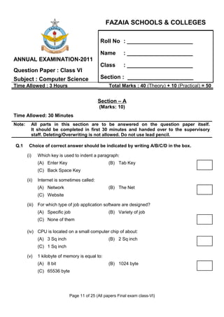 FAZAIA SCHOOLS & COLLEGES

                                               Roll No : _____________________

                                               Name         : _____________________
ANNUAL EXAMINATION-2011
                                               Class        : _____________________
Question Paper : Class VI
Subject : Computer Science                     Section : _____________________
Time Allowed : 3 Hours                              Total Marks : 40 (Theory) + 10 (Practical) = 50


                                               Section – A
                                               (Marks: 10)
Time Allowed: 30 Minutes
Note:      All parts in this section are to be answered on the question paper itself.
           It should be completed in first 30 minutes and handed over to the supervisory
           staff. Deleting/Overwriting is not allowed. Do not use lead pencil.

Q.1      Choice of correct answer should be indicated by writing A/B/C/D in the box.

        (i)    Which key is used to indent a paragraph:
               (A) Enter Key                        (B) Tab Key
               (C) Back Space Key

        (ii)   Internet is sometimes called:
               (A) Network                          (B) The Net
               (C) Website

        (iii) For which type of job application software are designed?
               (A) Specific job                     (B) Variety of job
               (C) None of them

        (iv) CPU is located on a small computer chip of about:
               (A) 3 Sq inch                        (B) 2 Sq inch
               (C) 1 Sq inch

        (v)    1 kilobyte of memory is equal to:
               (A) 8 bit                            (B) 1024 byte
               (C) 65536 byte




                               Page 11 of 25 (All papers Final exam class-VI)
 