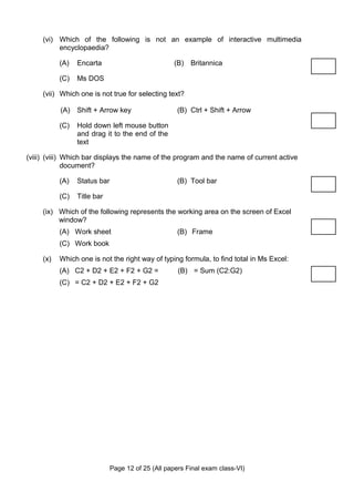 (vi) Which of the following is not an example of interactive multimedia
          encyclopaedia?

           (A)   Encarta                           (B) Britannica

           (C)   Ms DOS

     (vii) Which one is not true for selecting text?

           (A)   Shift + Arrow key                   (B) Ctrl + Shift + Arrow

           (C)   Hold down left mouse button
                 and drag it to the end of the
                 text

(viii) (viii) Which bar displays the name of the program and the name of current active
              document?

           (A)   Status bar                          (B) Tool bar

           (C)   Title bar

     (ix) Which of the following represents the working area on the screen of Excel
          window?
           (A) Work sheet                            (B) Frame
           (C) Work book

     (x)   Which one is not the right way of typing formula, to find total in Ms Excel:
           (A) C2 + D2 + E2 + F2 + G2 =              (B) = Sum (C2:G2)
           (C) = C2 + D2 + E2 + F2 + G2




                              Page 12 of 25 (All papers Final exam class-VI)
 