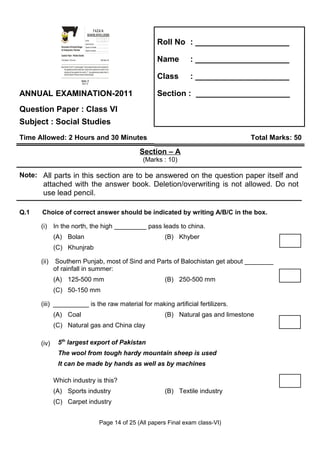 Z
                   I
                   A
                   F
                 OL&O
                 OCE
                  SL
                                                                    FAZAIA
                                                                SCHOOLS/COLLEGES




                GS
                 E
                                                                                                                Roll No : _____________________

               SH
               C
                                                             Roll No:
                                                             Answer Sheet No:
               Directorate of Schools/Colleges               Signature of Candidate:
               Air Headquarters, Peshawar                    Signature of Invigilator:

               Question Paper : Pakistan Studies
               Time Allowed : 2.40 hours                                                 Total Marks: 68        Name       : _____________________
               Note: Sections ‘B ’ and ‘C’ comprise pages 1-6 and questions therein are to be answered on
                     the separately provided answer book. Answer all the questions from section ‘B’ and
                     attempt any three questions from section ‘C’. Use supplementary answer sheet i.e
                     sheet B if required. Write your answers neatly and legibly.

                                                     Section - B
                                                                                                                Class      : _____________________
                                                      (Marks: 42)




ANNUAL EXAMINATION-2011                                                                                         Section : _____________________
Question Paper : Class VI
Subject : Social Studies
Time Allowed: 2 Hours and 30 Minutes                                                                                                          Total Marks: 50

                                                                                                            Section – A
                                                                                                            (Marks : 10)

Note: All parts in this section are to be answered on the question paper itself and
       attached with the answer book. Deletion/overwriting is not allowed. Do not
       use lead pencil.

Q.1   Choice of correct answer should be indicated by writing A/B/C in the box.

      (i) In the north, the high _________ pass leads to china.
             (A) Bolan                                                                                             (B) Khyber
             (C) Khunjrab

      (ii)    Southern Punjab, most of Sind and Parts of Balochistan get about ________
             of rainfall in summer:
             (A) 125-500 mm                                                                                        (B) 250-500 mm
             (C) 50-150 mm

      (iii) __________ is the raw material for making artificial fertilizers.
             (A) Coal                                                                                              (B) Natural gas and limestone
             (C) Natural gas and China clay

      (iv)    5th largest export of Pakistan
              The wool from tough hardy mountain sheep is used
              It can be made by hands as well as by machines

             Which industry is this?
             (A) Sports industry                                                                                   (B) Textile industry
             (C) Carpet industry


                                                                                         Page 14 of 25 (All papers Final exam class-VI)
 