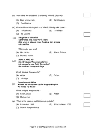 (v) Who were the ancestors of the Holy Prophet (PBUH)?

         (A) Bani Ummayyah                       (B) Bani Hashim
         (C)   Bani Bakkar

(vi) Where did the first migration of Islamic history take place?
         (A) To Abyssinia                        (B)   To Persia
         (C)   To Madina

(vii)      Daughter of Iltutmish
           Controlled and ruled for 4 years
           She was a strong ruler leading her armies
           into battles

           Which ruler was she?
         (A) Nur Jahan                           (B)   Razia Sultana
         (C) Mumtaz Mahal

           Born in 1542 AD
(viii)
           He introduced financial reforms
           Introduced a new faith ‘Din-e-Ilahi’
           He made so many buildings

         Which Mughal King was he?
         (A) Akbar                               (B) Babur
         (C) Jahangir
           Grand son of Akbar
(ix)       Known as the builder of the Mughal Empire
           He made Taj Mahal
         Which Mughal King was he?
         (A) Shah Jahan                          (B) Akbar
         (C) Humanyun

(x) What is the base of real British rule in India?
         (A) Indian Act 1935                     (B)   Pitts India Act 1785
         (C) War of Independence




                         Page 15 of 25 (All papers Final exam class-VI)
 