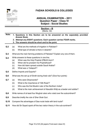 Z
    I
    A
    F
   OL&OE
 GES


    SCL
                                                     FAZAIA
                                                 SCHOOLS/COLLEGES                                                  FAZAIA SCHOOLS & COLLEGES
SC
 H



                                              Roll No:
                                              Answer Sheet No:
 Directorate of Schools/Colleges              Signature of Candidate:
 Air Headquarters, Peshawar                   Signature of Invigilator:

 Question Paper : Pakistan Studies
 Time Allo wed : 2.40 hours                                                Total Marks: 68


Note: Sectio ns ‘B ’ and ‘C’ comprise pages 1-6 and questions therein are to be answered on
      the separately provided answer book. Answer all the questions from section ‘B’ and
      attempt any three questions from section ‘C’. Use supplementary answer sheet i.e
                                                                                                                    ANNUAL EXAMINATION – 2011
                                                                                                                      Question Paper : Class VI
      sheet B if required. Write your answers neatly and le gibly.

                                      Section - B
                                       (Marks: 42)



                                                                                                                       Subject : Social Studies

                                                                                                                          Section – B
                                                                                                                           (Marks: 32)
Note:                                                    1. Questions in this Section are to be answered on the separately provided
                                                            Answer Book.
                                                         2. Attempt any EIGHT questions. Each question carries FOUR marks.
                                                         3. The answers should be short and to the point.

Q.2                                            (a)                                            What are the methods of irrigation in Pakistan?
                                               (b)                                            What type of climate is there in deserts?

Q.3                                            What are the main farming problems of Pakistan? Explain any one of them.

Q.4                                            Write answers to these questions in one line.
                                               (a)    When was the Holy Prophet (PBUH) born?
                                               (b)    When did he proclaim his Prophethood?
                                               (c)    How did Islam spread outside Saudi Arabia?
                                               (d)    What was a ‘Catapult’?
Q.5                                            Define Imports and Exports?

Q.6                                            What was the set up of Sindh during Arab rule? (Give four points)

Q.7                                            (a)                                            Who were Ghaznavids?
                                               (b)                                            What is the importance of ‘Silk Road’?
                                               (c)                                            Who was the first Muslim ruler of the Northern India?
                                               (d)                                            What is the main achievement of Alauddin Khilji as a leader and soldier?

Q.8                                            Write names of at least four Mughal rulers who ruled over the subcontinent?

Q.9                                            Describe briefly the rule of Sher Shah Suri.

Q.10                                           Compare the advantages of Sea route trade with land route?

Q.11                                           How did Sir Sayed spark off the two nation theory in the sub-continent?




                                                                                                           Page 16 of 25 (All papers Final exam class-VI)
 