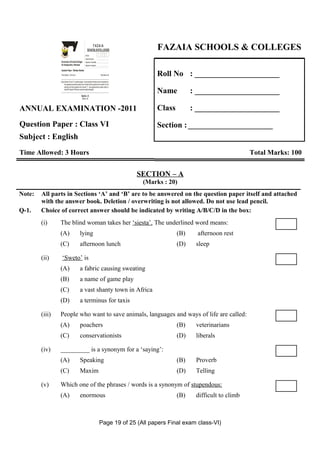Z
                    I
                    A
                    F
                  OL&O
                  OCE
                   SL
                                                                     FAZAIA
                                                                 SCHOOLS/COLLEGES                                  FAZAIA SCHOOLS & COLLEGES
                GS
                 E
                SH
                C
                                                              Roll No:
                                                              Answer Sheet No:
                Directorate of Schools/Colleges               Signature of Candidate:
                Air Headquarters, Peshawar                    Signature of Invigilator:



                                                                                                                  Roll No : _____________________
                Question Paper : Pakistan Studies
                Time Allowed : 2.40 hours                                                 Total Marks: 68


                Note: Sections ‘B ’ and ‘C’ comprise pages 1-6 and questions therein are to be answered on
                      the separately provided answer book. Answer all the questions from section ‘B’ and
                      attempt any three questions from section ‘C’. Use supplementary answer sheet i.e
                      sheet B if required. Write your answers neatly and legibly.

                                                      Section - B
                                                                                                                  Name          : _____________________
                                                       (Marks: 42)




ANNUAL EXAMINATION -2011                                                                                          Class         : _____________________

Question Paper : Class VI                                                                                         Section : _____________________
Subject : English
Time Allowed: 3 Hours                                                                                                                                 Total Marks: 100


                                                                                                             SECTION – A
                                                                                                              (Marks : 20)
Note:   All parts in Sections ‘A’ and ‘B’ are to be answered on the question paper itself and attached
        with the answer book. Deletion / overwriting is not allowed. Do not use lead pencil.
Q-1.    Choice of correct answer should be indicated by writing A/B/C/D in the box:
        (i)     The blind woman takes her ‘siesta’. The underlined word means:
                (A)                                lying                                                                  (B)    afternoon rest
                (C)                                afternoon lunch                                                        (D)    sleep

        (ii)     ‘Sweto’ is
                (A)                                a fabric causing sweating
                (B)                                a name of game play
                (C)                                a vast shanty town in Africa
                (D)                                a terminus for taxis

        (iii)   People who want to save animals, languages and ways of life are called:
                (A)                                poachers                                                               (B)    veterinarians
                (C)                                conservationists                                                       (D)    liberals

        (iv)    _________ is a synonym for a ‘saying’:
                (A)                                Speaking                                                               (B)    Proverb
                (C)                                Maxim                                                                  (D)    Telling

        (v)     Which one of the phrases / words is a synonym of stupendous:
                (A)                                enormous                                                               (B)    difficult to climb



                                                                                          Page 19 of 25 (All papers Final exam class-VI)
 