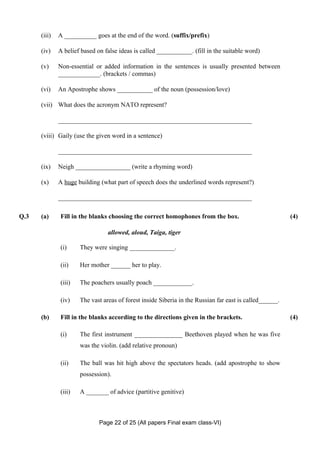 (iii)   A __________ goes at the end of the word. (suffix/prefix)

      (iv)    A belief based on false ideas is called ___________. (fill in the suitable word)

      (v)     Non-essential or added information in the sentences is usually presented between
              _____________. (brackets / commas)

      (vi)    An Apostrophe shows ___________ of the noun (possession/love)

      (vii) What does the acronym NATO represent?

              ____________________________________________________________

      (viii) Gaily (use the given word in a sentence)

              ____________________________________________________________

      (ix)    Neigh _________________ (write a rhyming word)

      (x)     A huge building (what part of speech does the underlined words represent?)

              ____________________________________________________________

Q.3   (a)     Fill in the blanks choosing the correct homophones from the box.                           (4)

                                 allowed, aloud, Taiga, tiger

              (i)     They were singing ______________.

              (ii)    Her mother ______ her to play.

              (iii)   The poachers usually poach ____________.

              (iv)    The vast areas of forest inside Siberia in the Russian far east is called______.

      (b)     Fill in the blanks according to the directions given in the brackets.                      (4)

              (i)     The first instrument _______________ Beethoven played when he was five
                      was the violin. (add relative pronoun)

              (ii)    The ball was hit high above the spectators heads. (add apostrophe to show
                      possession).

              (iii)   A _______ of advice (partitive genitive)



                              Page 22 of 25 (All papers Final exam class-VI)
 