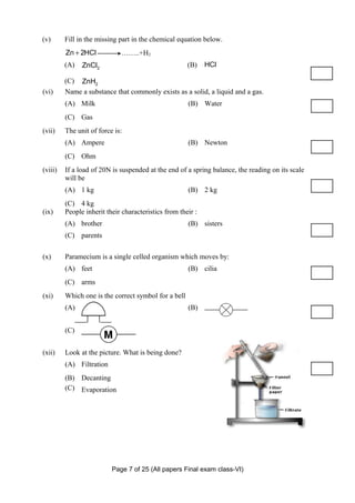(v)      Fill in the missing part in the chemical equation below.
         Zn + 2HCl           ……..+H2
         (A)   ZnCl2                                  (B)    HCl

         (C) ZnH2
(vi)     Name a substance that commonly exists as a solid, a liquid and a gas.
         (A) Milk                                     (B) Water
         (C) Gas
(vii)    The unit of force is:
         (A) Ampere                                   (B) Newton
         (C) Ohm
(viii)   If a load of 20N is suspended at the end of a spring balance, the reading on its scale
         will be
         (A) 1 kg                                     (B) 2 kg
         (C) 4 kg
(ix)     People inherit their characteristics from their :
         (A) brother                                  (B) sisters
         (C) parents

(x)      Paramecium is a single celled organism which moves by:
         (A) feet                                     (B) cilia
         (C) arms
(xi)     Which one is the correct symbol for a bell
         (A)                                          (B)


         (C)


(xii)    Look at the picture. What is being done?
         (A) Filtration
         (B) Decanting
         (C) Evaporation




                          Page 7 of 25 (All papers Final exam class-VI)
 