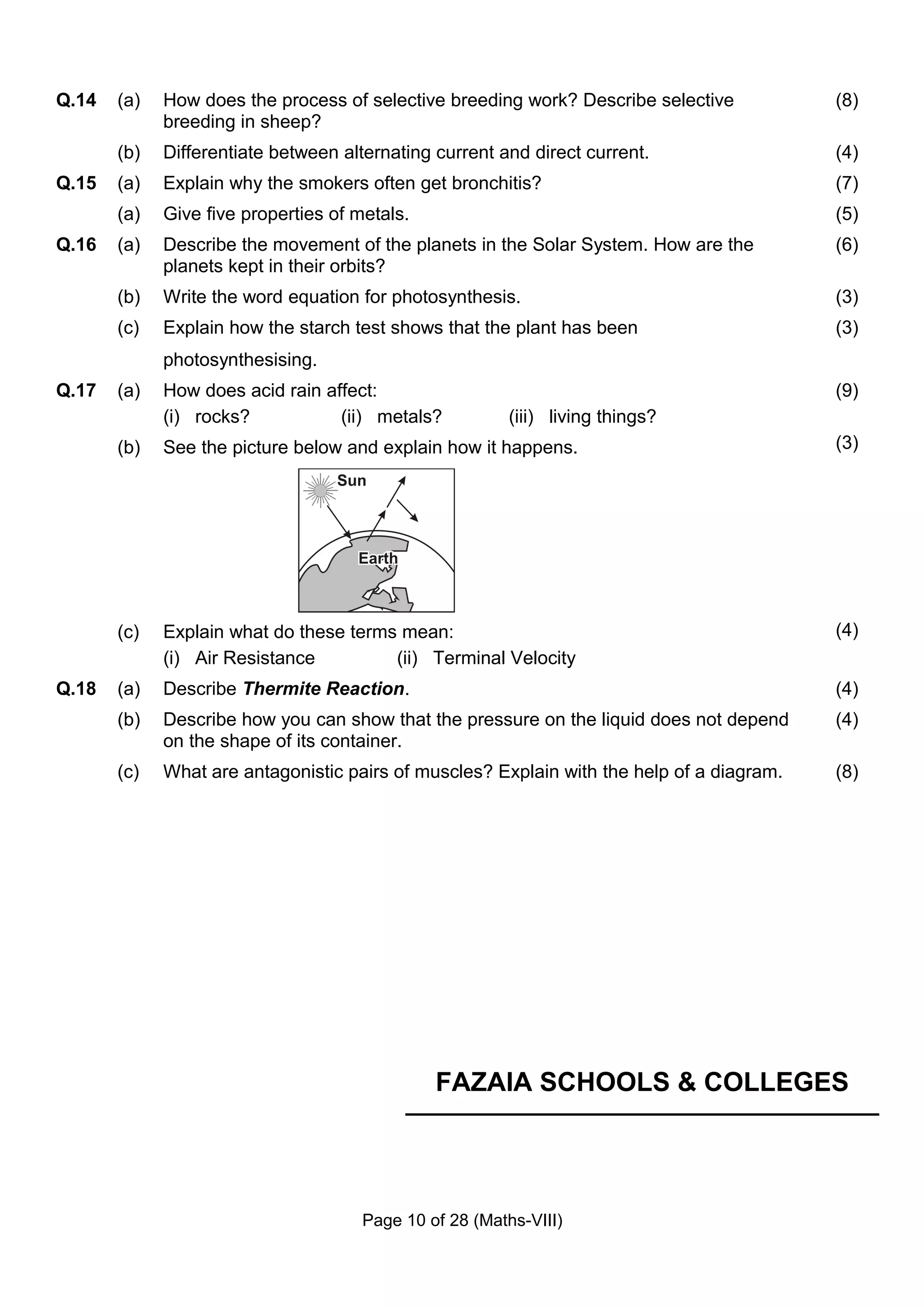 Q.14   (a)   How does the process of selective breeding work? Describe selective           (8)
             breeding in sheep?
       (b)   Differentiate between alternating current and direct current.                 (4)
Q.15   (a)   Explain why the smokers often get bronchitis?                                 (7)
       (a)   Give five properties of metals.                                               (5)
Q.16   (a)   Describe the movement of the planets in the Solar System. How are the         (6)
             planets kept in their orbits?
       (b)   Write the word equation for photosynthesis.                                   (3)
       (c)   Explain how the starch test shows that the plant has been                     (3)
             photosynthesising.
Q.17   (a)   How does acid rain affect:                                                    (9)
             (i) rocks?           (ii) metals?           (iii) living things?
       (b)   See the picture below and explain how it happens.                             (3)




       (c)   Explain what do these terms mean:                                             (4)
             (i) Air Resistance         (ii) Terminal Velocity
Q.18   (a)   Describe Thermite Reaction.                                                   (4)
       (b)   Describe how you can show that the pressure on the liquid does not depend     (4)
             on the shape of its container.
       (c)   What are antagonistic pairs of muscles? Explain with the help of a diagram.   (8)




                                               FAZAIA SCHOOLS & COLLEGES




                                      Page 10 of 28 (Maths-VIII)
 