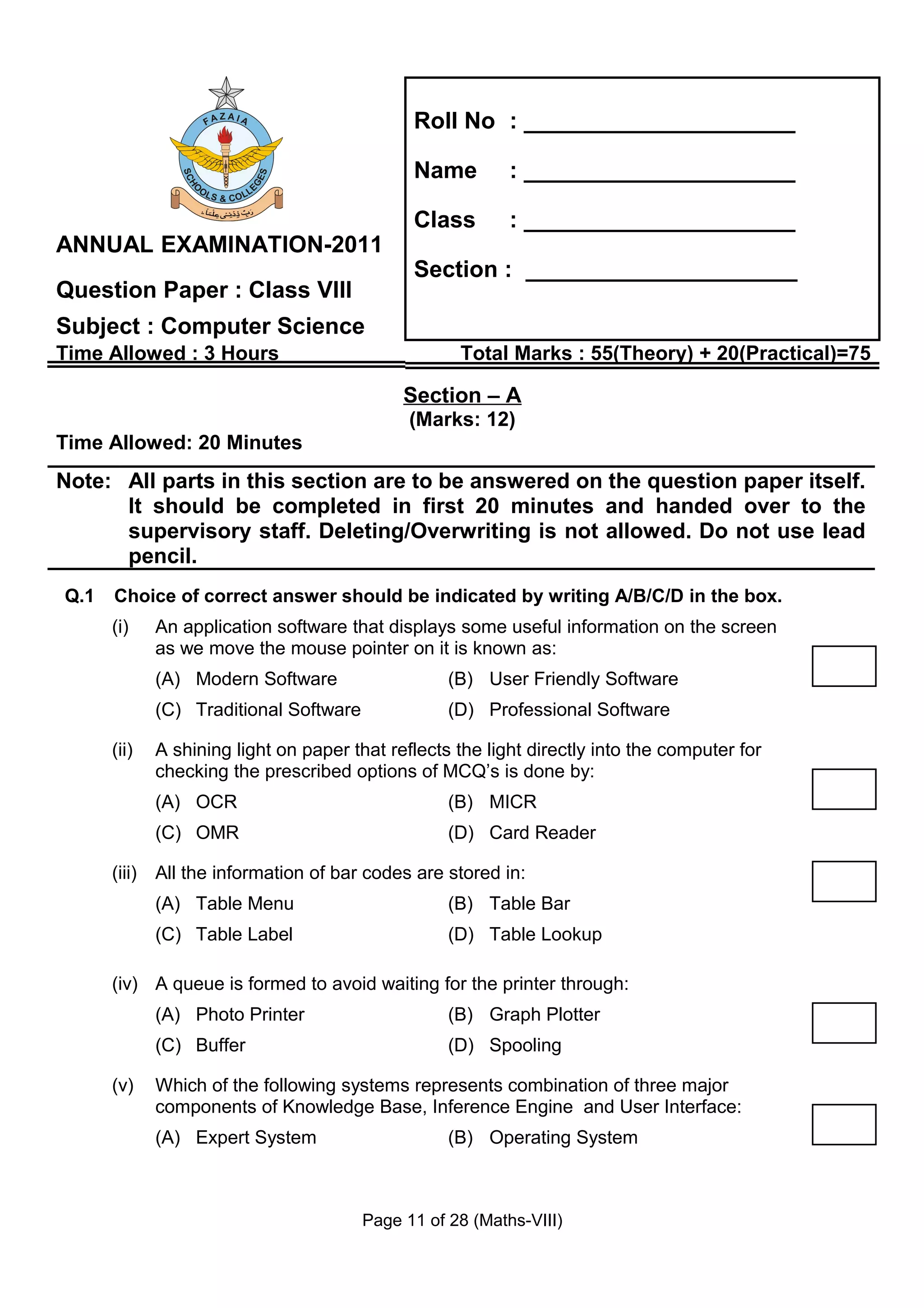 Roll No : _____________________

                                              Name         : _____________________

                                              Class        : _____________________
ANNUAL EXAMINATION-2011
                                              Section : _____________________
Question Paper : Class VIII
Subject : Computer Science
Time Allowed : 3 Hours                              Total Marks : 55(Theory) + 20(Practical)=75

                                             Section – A
                                              (Marks: 12)
Time Allowed: 20 Minutes
Note: All parts in this section are to be answered on the question paper itself.
      It should be completed in first 20 minutes and handed over to the
      supervisory staff. Deleting/Overwriting is not allowed. Do not use lead
      pencil.
Q.1   Choice of correct answer should be indicated by writing A/B/C/D in the box.
      (i)    An application software that displays some useful information on the screen
             as we move the mouse pointer on it is known as:
             (A) Modern Software                   (B) User Friendly Software
             (C) Traditional Software              (D) Professional Software

      (ii)   A shining light on paper that reflects the light directly into the computer for
             checking the prescribed options of MCQ’s is done by:
             (A) OCR                               (B) MICR
             (C) OMR                               (D) Card Reader

      (iii) All the information of bar codes are stored in:
             (A) Table Menu                        (B) Table Bar
             (C) Table Label                       (D) Table Lookup

      (iv) A queue is formed to avoid waiting for the printer through:
             (A) Photo Printer                     (B) Graph Plotter
             (C) Buffer                            (D) Spooling

      (v)    Which of the following systems represents combination of three major
             components of Knowledge Base, Inference Engine and User Interface:
             (A) Expert System                     (B) Operating System



                                        Page 11 of 28 (Maths-VIII)
 