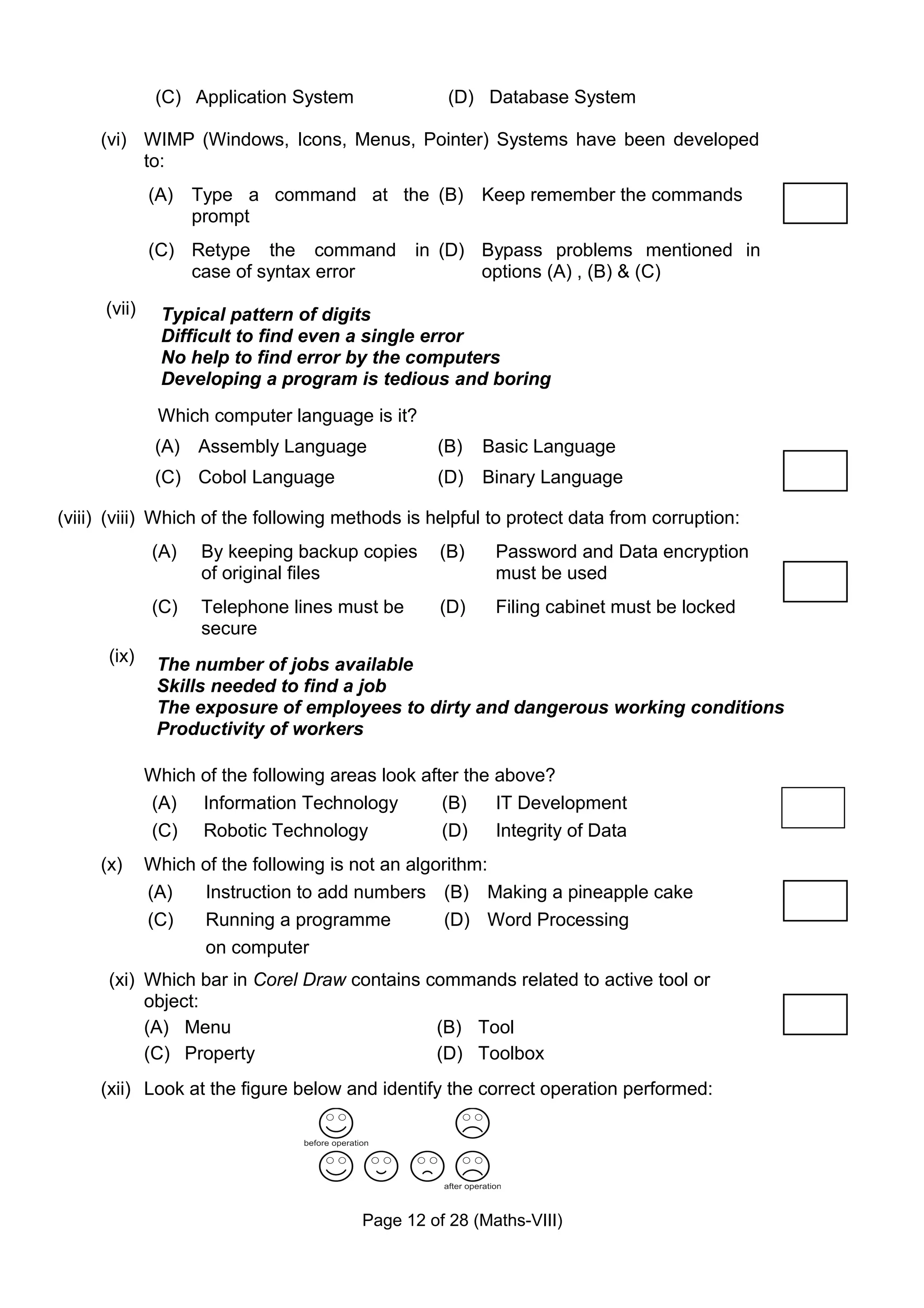 (C) Application System               (D) Database System

     (vi) WIMP (Windows, Icons, Menus, Pointer) Systems have been developed
          to:
              (A) Type a command at the (B) Keep remember the commands
                  prompt
              (C) Retype the command            in (D) Bypass problems mentioned in
                  case of syntax error                 options (A) , (B) & (C)
      (vii)     Typical pattern of digits
                Difficult to find even a single error
                No help to find error by the computers
                Developing a program is tedious and boring
               Which computer language is it?
               (A) Assembly Language               (B)   Basic Language
               (C) Cobol Language                  (D)   Binary Language

(viii) (viii) Which of the following methods is helpful to protect data from corruption:
              (A)    By keeping backup copies      (B)    Password and Data encryption
                     of original files                    must be used
              (C)    Telephone lines must be       (D)    Filing cabinet must be locked
                     secure
      (ix)     The number of jobs available
               Skills needed to find a job
               The exposure of employees to dirty and dangerous working conditions
               Productivity of workers

              Which of the following areas look after the above?
              (A) Information Technology           (B)    IT Development
              (C) Robotic Technology               (D)    Integrity of Data
     (x)      Which of the following is not an algorithm:
              (A)   Instruction to add numbers (B) Making a pineapple cake
              (C)   Running a programme            (D) Word Processing
                    on computer
      (xi) Which bar in Corel Draw contains commands related to active tool or
           object:
           (A) Menu                          (B) Tool
           (C) Property                      (D) Toolbox
     (xii) Look at the figure below and identify the correct operation performed:




                                         Page 12 of 28 (Maths-VIII)
 