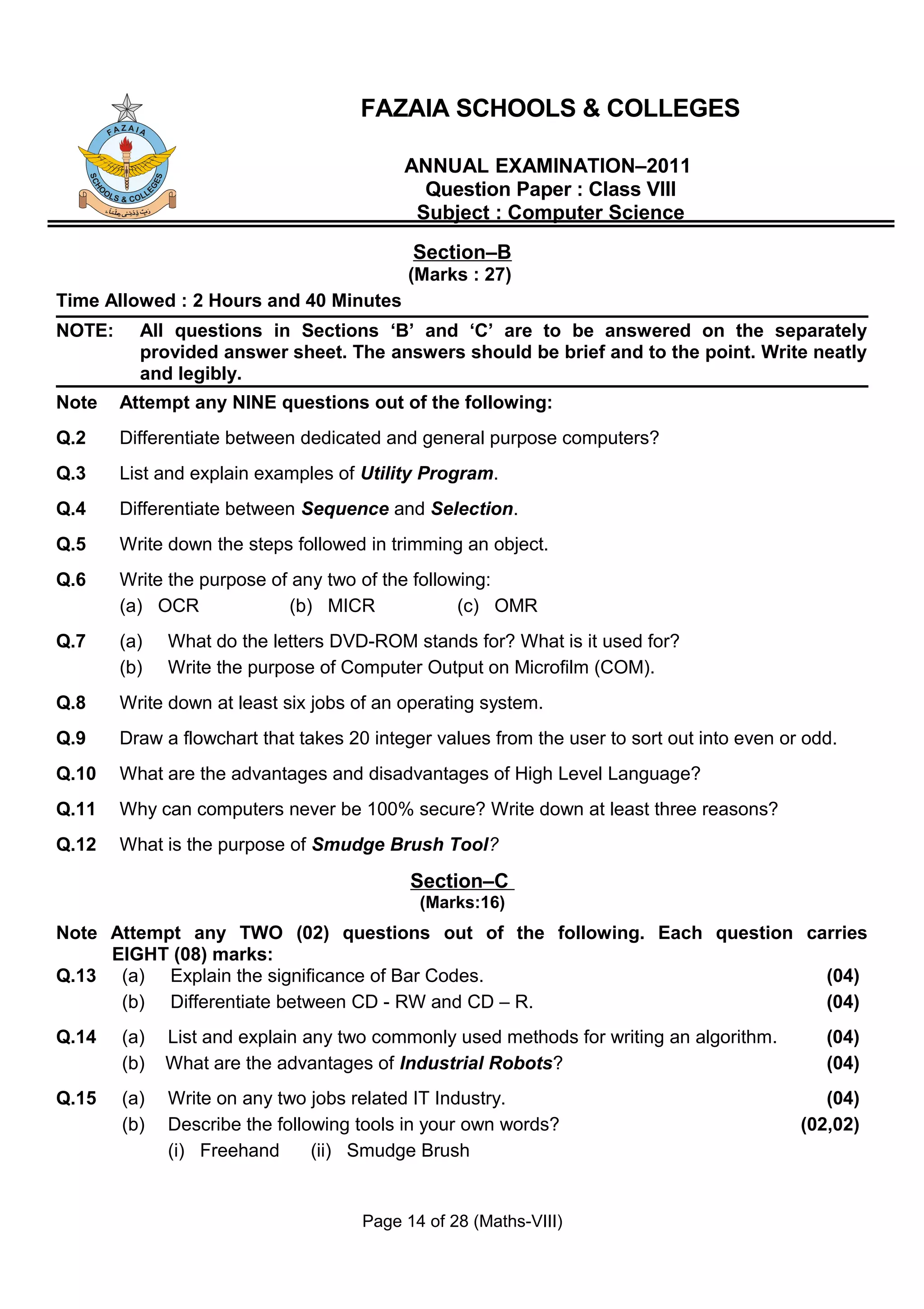FAZAIA SCHOOLS & COLLEGES

                                           ANNUAL EXAMINATION–2011
                                             Question Paper : Class VIII
                                            Subject : Computer Science
                                            Section–B
                                           (Marks : 27)
Time Allowed : 2 Hours and 40 Minutes
NOTE:     All questions in Sections ‘B’ and ‘C’ are to be answered on the separately
          provided answer sheet. The answers should be brief and to the point. Write neatly
          and legibly.
Note    Attempt any NINE questions out of the following:
Q.2     Differentiate between dedicated and general purpose computers?
Q.3     List and explain examples of Utility Program.
Q.4     Differentiate between Sequence and Selection.
Q.5     Write down the steps followed in trimming an object.
Q.6     Write the purpose of any two of the following:
        (a) OCR             (b) MICR              (c) OMR
Q.7     (a)   What do the letters DVD-ROM stands for? What is it used for?
        (b)   Write the purpose of Computer Output on Microfilm (COM).
Q.8     Write down at least six jobs of an operating system.
Q.9     Draw a flowchart that takes 20 integer values from the user to sort out into even or odd.
Q.10    What are the advantages and disadvantages of High Level Language?
Q.11    Why can computers never be 100% secure? Write down at least three reasons?
Q.12    What is the purpose of Smudge Brush Tool?
                                            Section–C
                                             (Marks:16)
Note Attempt any TWO (02) questions out of the following. Each question carries
     EIGHT (08) marks:
Q.13 (a) Explain the significance of Bar Codes.                           (04)
      (b) Differentiate between CD - RW and CD – R.                       (04)
Q.14    (a)   List and explain any two commonly used methods for writing an algorithm.         (04)
        (b)   What are the advantages of Industrial Robots?                                    (04)
Q.15    (a)   Write on any two jobs related IT Industry.                                       (04)
        (b)   Describe the following tools in your own words?                               (02,02)
              (i) Freehand      (ii) Smudge Brush


                                      Page 14 of 28 (Maths-VIII)
 