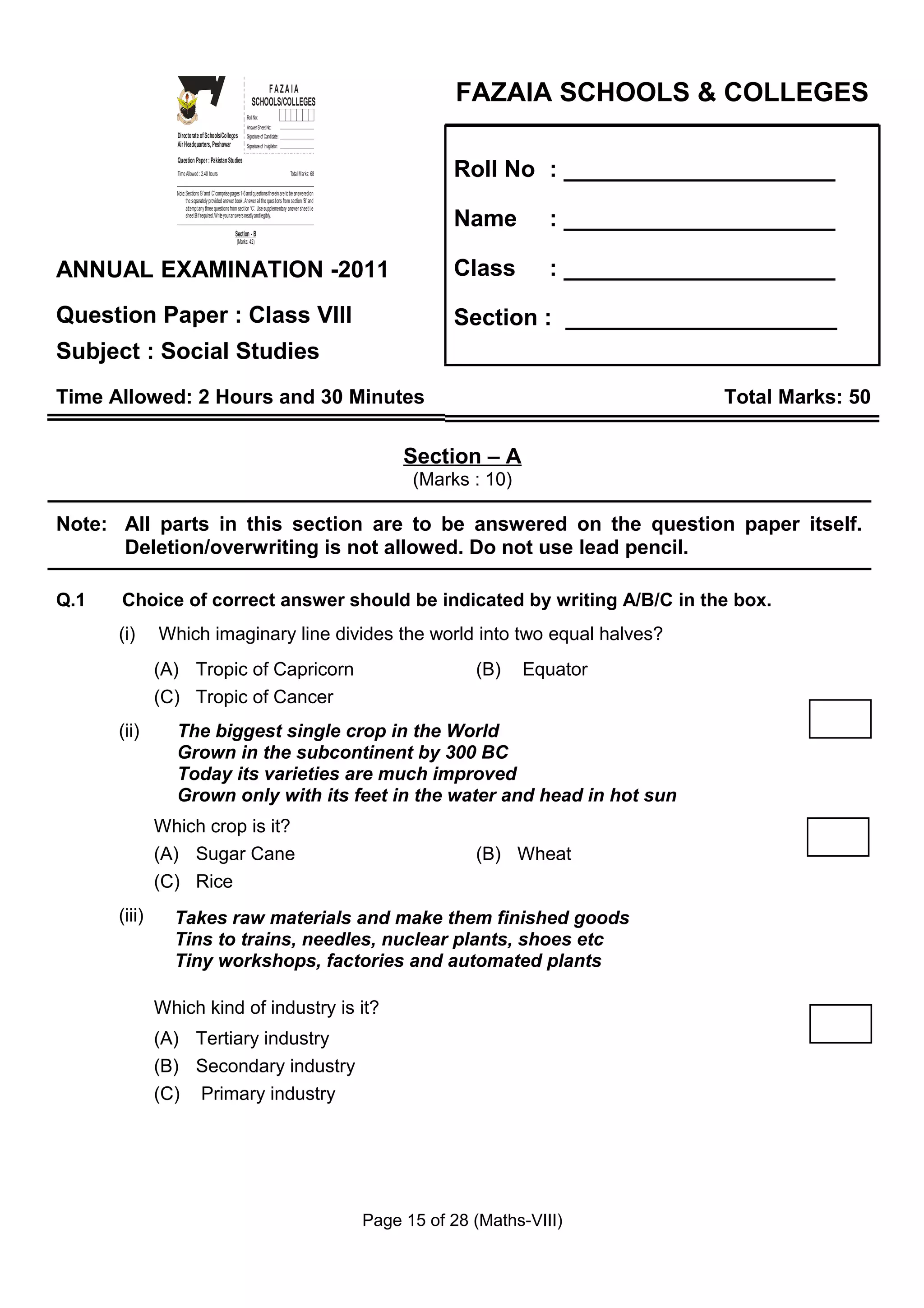 Z
                    I
                    A
                    F
                   OL&O
                   OCE
                    SL
                                                                     FAZAIA
                                                                 SCHOOLS/COLLEGES                                        FAZAIA SCHOOLS & COLLEGES


                 GS
                  E
                SH
                C
                                                              Roll No:
                                                              Answer Sheet No:
                 Directorate of Schools/Colleges              Signature of Candidate:
                 Air Headquarters, Peshawar                   Signature of Invigilator:



                                                                                                                        Roll No : _____________________
                 Question Paper : Pakistan Studies
                 Time Allowed : 2.40 hours                                                Total Marks: 68


                Note: Sections ‘B ’ and ‘C’ comprise pages 1-6 and questions therein are to be answered on
                      the separately provided answer book. Answer all the questions from section ‘B’ and
                      attempt any three questions from section ‘C’. Use supplementary answer sheet i.e
                      sheet B if required. Write your answers neatly and legibly.

                                                      Section - B
                                                                                                                        Name         : _____________________
                                                       (Marks: 42)




ANNUAL EXAMINATION -2011                                                                                                Class        : _____________________

Question Paper : Class VIII                                                                                             Section : _____________________
Subject : Social Studies
Time Allowed: 2 Hours and 30 Minutes                                                                                                               Total Marks: 50

                                                                                                                  Section – A
                                                                                                                   (Marks : 10)

Note: All parts in this section are to be answered on the question paper itself.
      Deletion/overwriting is not allowed. Do not use lead pencil.

Q.1   Choice of correct answer should be indicated by writing A/B/C in the box.
      (i)     Which imaginary line divides the world into two equal halves?
              (A) Tropic of Capricorn                                                                                      (B)    Equator
              (C) Tropic of Cancer
      (ii)      The biggest single crop in the World
                Grown in the subcontinent by 300 BC
                Today its varieties are much improved
                Grown only with its feet in the water and head in hot sun
              Which crop is it?
              (A) Sugar Cane                                                                                               (B) Wheat
              (C) Rice
      (iii)     Takes raw materials and make them finished goods
                Tins to trains, needles, nuclear plants, shoes etc
                Tiny workshops, factories and automated plants

              Which kind of industry is it?
              (A) Tertiary industry
              (B) Secondary industry
              (C) Primary industry




                                                                                                             Page 15 of 28 (Maths-VIII)
 