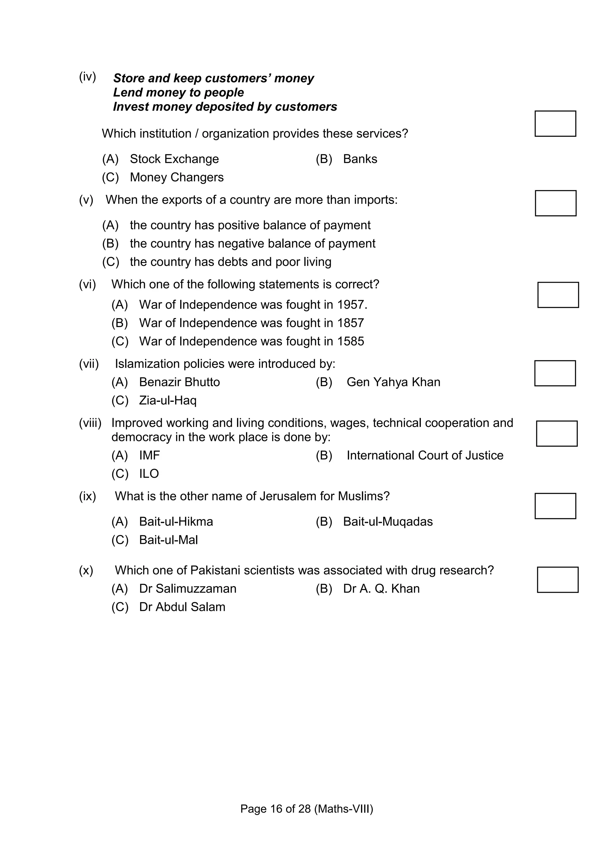 (iv)      Store and keep customers’ money
          Lend money to people
          Invest money deposited by customers

        Which institution / organization provides these services?

        (A) Stock Exchange                     (B) Banks
        (C) Money Changers
(v) When the exports of a country are more than imports:

        (A) the country has positive balance of payment
        (B) the country has negative balance of payment
        (C) the country has debts and poor living
(vi)     Which one of the following statements is correct?
         (A) War of Independence was fought in 1957.
         (B) War of Independence was fought in 1857
         (C) War of Independence was fought in 1585
(vii)     Islamization policies were introduced by:
         (A) Benazir Bhutto                    (B) Gen Yahya Khan
         (C) Zia-ul-Haq
(viii) Improved working and living conditions, wages, technical cooperation and
       democracy in the work place is done by:
       (A) IMF                              (B) International Court of Justice
       (C) ILO
(ix)      What is the other name of Jerusalem for Muslims?

         (A) Bait-ul-Hikma                     (B) Bait-ul-Muqadas
         (C) Bait-ul-Mal

(x)       Which one of Pakistani scientists was associated with drug research?
         (A) Dr Salimuzzaman                  (B) Dr A. Q. Khan
         (C) Dr Abdul Salam




                                 Page 16 of 28 (Maths-VIII)
 