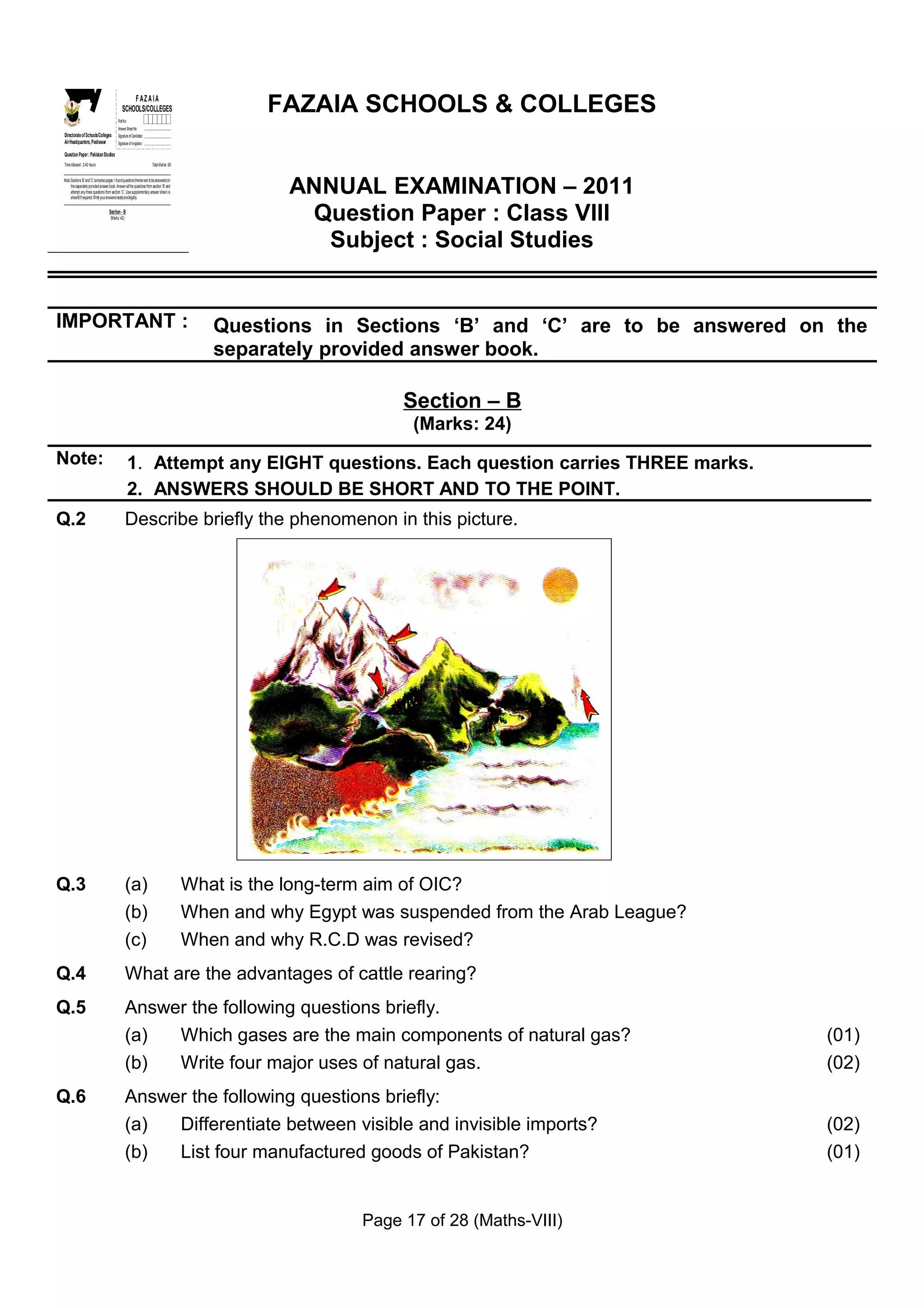 GS
 E
    Z
    I
    A
    F
  OL&OE
   OC
   SL
                                                     FAZA IA
                                                 SCHOOLS/COLLEGES                                     FAZAIA SCHOOLS & COLLEGES
SH
 C



                                             Roll No:
                                             Answer Sheet No:
Directorate of Schools/Colleges              Signature of Candidate:
Air Headquarters, Peshawar                   Signature of Invigilator:

Question Paper : Pakistan Studies
Time Allowed : 2.40 hours                                                 Total Marks: 68




                                                                                                        ANNUAL EXAMINATION – 2011
Note: Sections ‘B ’ and ‘C’ comprise pages 1-6 and questions therein are to be answered on
      the separately provided answer book. Answer all the questions from section ‘B’ and
      attempt any three questions from section ‘C’. Use supplementary answer sheet i.e
      sheet B if required. Write your answers neatly and legibly.

                                      Section - B
                                       (Marks: 42)                                                       Question Paper : Class VIII
                                                                                                          Subject : Social Studies


IMPORTANT :                                                                                     Questions in Sections ‘B’ and ‘C’ are to be answered on the
                                                                                                separately provided answer book.

                                                                                                                     Section – B
                                                                                                                      (Marks: 24)
Note:                                                   1. Attempt any EIGHT questions. Each question carries THREE marks.
                                                        2. ANSWERS SHOULD BE SHORT AND TO THE POINT.
Q.2                                                  Describe briefly the phenomenon in this picture.




Q.3                                                  (a)                                     What is the long-term aim of OIC?
                                                     (b)                                     When and why Egypt was suspended from the Arab League?
                                                     (c)                                     When and why R.C.D was revised?
Q.4                                                  What are the advantages of cattle rearing?
Q.5                                                  Answer the following questions briefly.
                                                     (a)  Which gases are the main components of natural gas?                                          (01)
                                                     (b)  Write four major uses of natural gas.                                                        (02)
Q.6                                                  Answer the following questions briefly:
                                                     (a)  Differentiate between visible and invisible imports?                                         (02)
                                                     (b)  List four manufactured goods of Pakistan?                                                    (01)


                                                                                                                Page 17 of 28 (Maths-VIII)
 