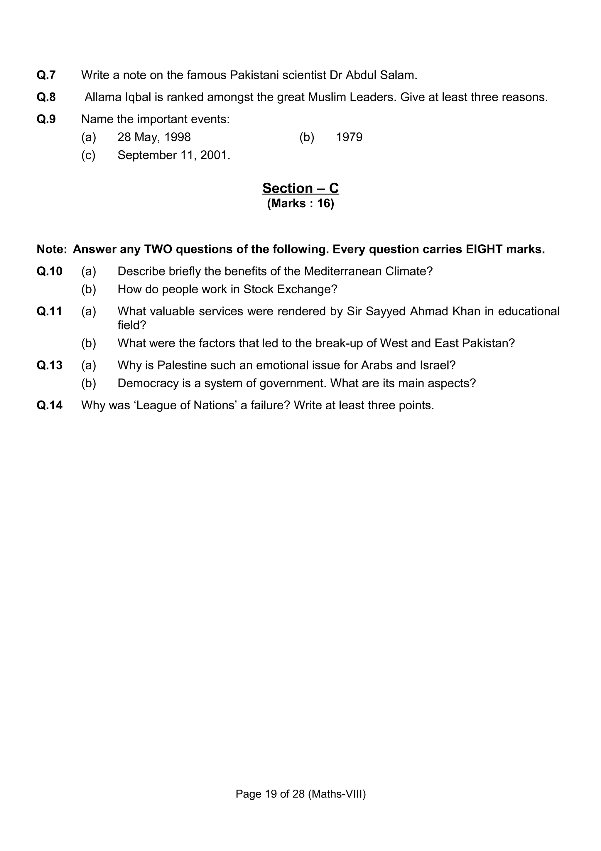 Q.7    Write a note on the famous Pakistani scientist Dr Abdul Salam.
Q.8    Allama Iqbal is ranked amongst the great Muslim Leaders. Give at least three reasons.
Q.9    Name the important events:
       (a)  28 May, 1998                        (b)      1979
       (c)  September 11, 2001.

                                         Section – C
                                          (Marks : 16)


Note: Answer any TWO questions of the following. Every question carries EIGHT marks.
Q.10   (a)   Describe briefly the benefits of the Mediterranean Climate?
       (b)   How do people work in Stock Exchange?
Q.11   (a)   What valuable services were rendered by Sir Sayyed Ahmad Khan in educational
             field?
       (b)   What were the factors that led to the break-up of West and East Pakistan?
Q.13   (a)   Why is Palestine such an emotional issue for Arabs and Israel?
       (b)   Democracy is a system of government. What are its main aspects?
Q.14   Why was ‘League of Nations’ a failure? Write at least three points.




                                    Page 19 of 28 (Maths-VIII)
 