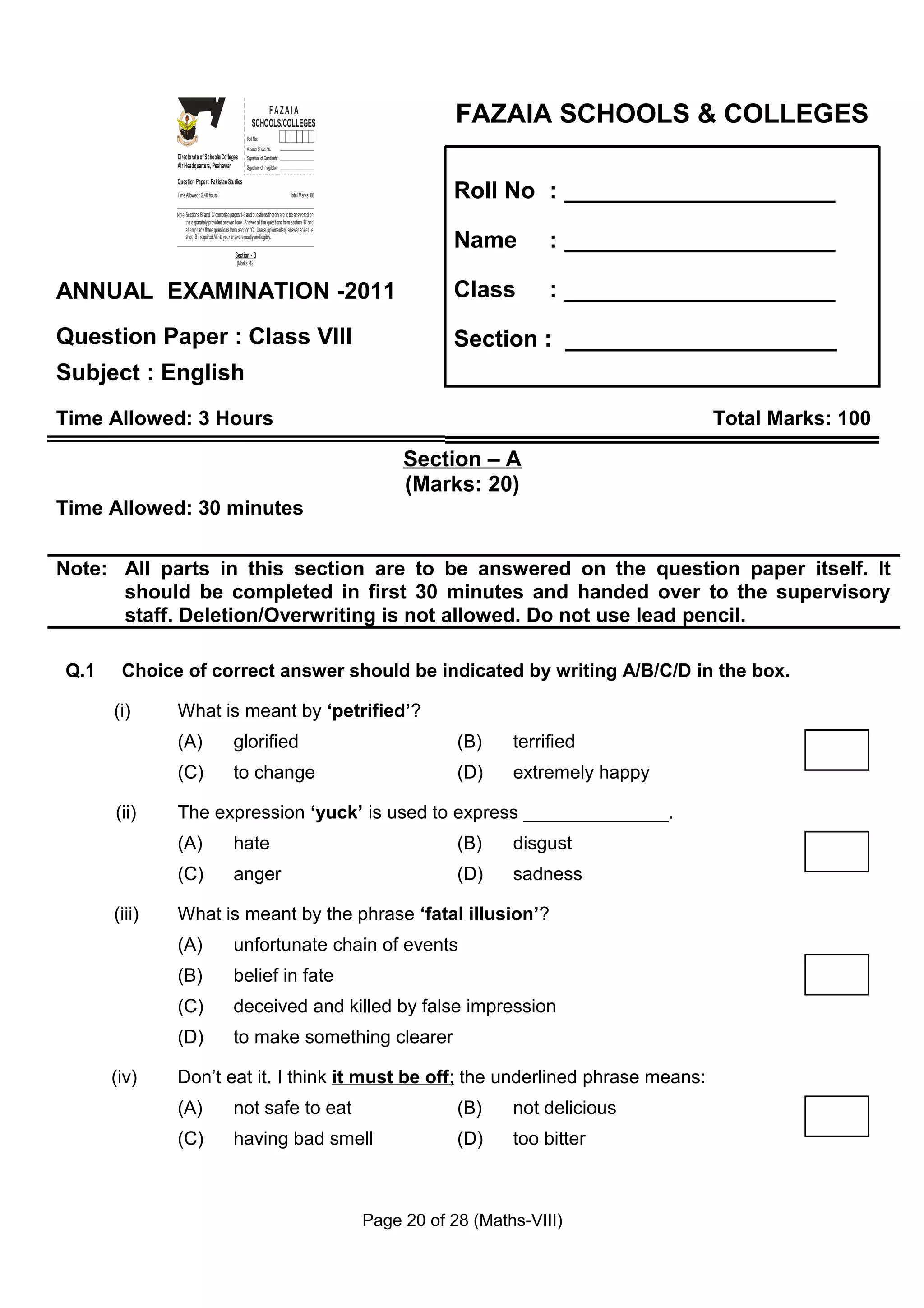 Z
                  I
                  A
                  F
                OL&O
                OCE
                 SL
                                                                   FAZAIA
                                                               SCHOOLS/COLLEGES                                        FAZAIA SCHOOLS & COLLEGES

              GS
               E
              SH
              C
                                                            Roll No:
                                                            Answer Sheet No:
              Directorate of Schools/Colleges               Signature of Candidate:
              Air Headquarters, Peshawar                    Signature of Invigilator:



                                                                                                                      Roll No : _____________________
              Question Paper : Pakistan Studies
              Time Allowed : 2.40 hours                                                 Total Marks: 68


              Note: Sections ‘B ’ and ‘C’ comprise pages 1-6 and questions therein are to be answered on
                    the separately provided answer book. Answer all the questions from section ‘B’ and
                    attempt any three questions from section ‘C’. Use supplementary answer sheet i.e
                    sheet B if required. Write your answers neatly and legibly.

                                                    Section - B
                                                                                                                      Name         : _____________________
                                                     (Marks: 42)




ANNUAL EXAMINATION -2011                                                                                              Class        : _____________________

Question Paper : Class VIII                                                                                           Section : _____________________
Subject : English
Time Allowed: 3 Hours                                                                                                                           Total Marks: 100

                                                                                                                Section – A
                                                                                                                (Marks: 20)
Time Allowed: 30 minutes


Note: All parts in this section are to be answered on the question paper itself. It
      should be completed in first 30 minutes and handed over to the supervisory
      staff. Deletion/Overwriting is not allowed. Do not use lead pencil.

Q.1    Choice of correct answer should be indicated by writing A/B/C/D in the box.

      (i)     What is meant by ‘petrified’?
              (A)                                  glorified                                                           (B)    terrified
              (C)                                  to change                                                           (D)    extremely happy

      (ii)    The expression ‘yuck’ is used to express ______________.
              (A)                                  hate                                                                (B)    disgust
              (C)                                  anger                                                               (D)    sadness

      (iii)   What is meant by the phrase ‘fatal illusion’?
              (A)                                  unfortunate chain of events
              (B)                                  belief in fate
              (C)                                  deceived and killed by false impression
              (D)                                  to make something clearer

      (iv)    Don’t eat it. I think it must be off; the underlined phrase means:
              (A)                                  not safe to eat                                                     (B)    not delicious
              (C)                                  having bad smell                                                    (D)    too bitter



                                                                                                           Page 20 of 28 (Maths-VIII)
 