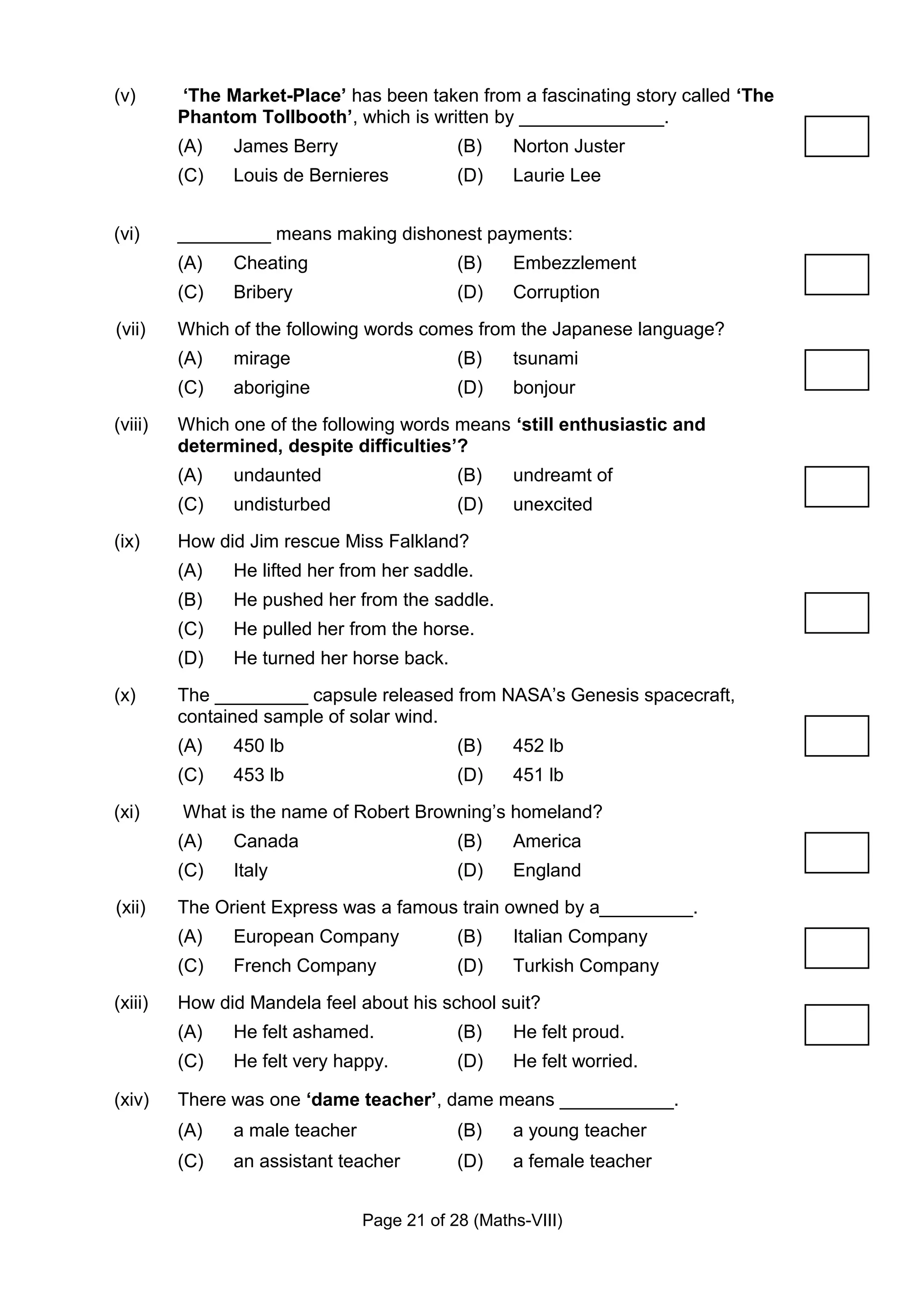 (v)      ‘The Market-Place’ has been taken from a fascinating story called ‘The
         Phantom Tollbooth’, which is written by ______________.
         (A)   James Berry                  (B)    Norton Juster
         (C)   Louis de Bernieres           (D)    Laurie Lee


(vi)     _________ means making dishonest payments:
         (A)   Cheating                     (B)    Embezzlement
         (C)   Bribery                      (D)    Corruption
(vii)    Which of the following words comes from the Japanese language?
         (A)   mirage                       (B)    tsunami
         (C)   aborigine                    (D)    bonjour
(viii)   Which one of the following words means ‘still enthusiastic and
         determined, despite difficulties’?
         (A)   undaunted                    (B)    undreamt of
         (C)   undisturbed                  (D)    unexcited
(ix)     How did Jim rescue Miss Falkland?
         (A)   He lifted her from her saddle.
         (B)   He pushed her from the saddle.
         (C)   He pulled her from the horse.
         (D)   He turned her horse back.
(x)      The _________ capsule released from NASA’s Genesis spacecraft,
         contained sample of solar wind.
         (A)   450 lb                       (B)    452 lb
         (C)   453 lb                       (D)    451 lb
(xi)     What is the name of Robert Browning’s homeland?
         (A)   Canada                       (B)    America
         (C)   Italy                        (D)    England
(xii)    The Orient Express was a famous train owned by a_________.
         (A)   European Company             (B)    Italian Company
         (C)   French Company               (D)    Turkish Company
(xiii)   How did Mandela feel about his school suit?
         (A)   He felt ashamed.             (B)    He felt proud.
         (C)   He felt very happy.          (D)    He felt worried.

(xiv)    There was one ‘dame teacher’, dame means ___________.
         (A)   a male teacher               (B)    a young teacher
         (C)   an assistant teacher         (D)    a female teacher


                                Page 21 of 28 (Maths-VIII)
 