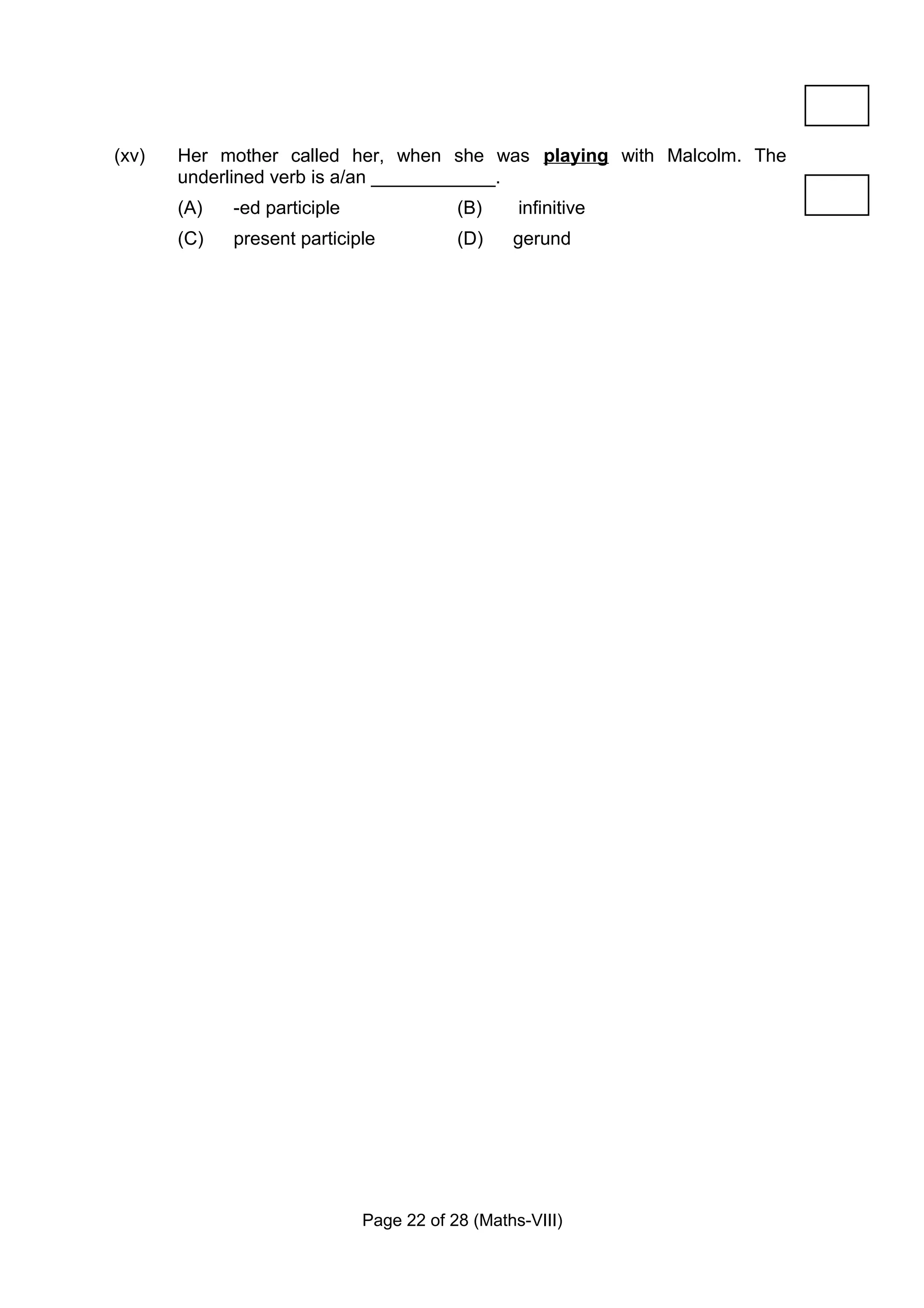 (xv)   Her mother called her, when she was playing with Malcolm. The
       underlined verb is a/an ____________.
       (A)   -ed participle               (B)     infinitive
       (C)   present participle           (D)    gerund




                              Page 22 of 28 (Maths-VIII)
 