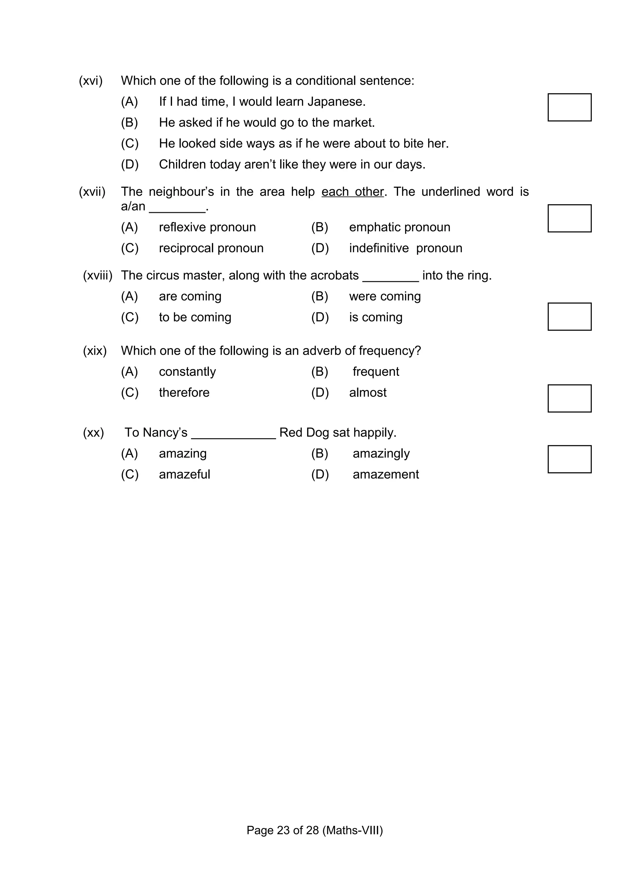 (xvi)    Which one of the following is a conditional sentence:
         (A)   If I had time, I would learn Japanese.
         (B)   He asked if he would go to the market.
         (C)   He looked side ways as if he were about to bite her.
         (D)   Children today aren’t like they were in our days.

(xvii)   The neighbour’s in the area help each other. The underlined word is
         a/an ________.
         (A)   reflexive pronoun           (B)    emphatic pronoun
         (C)   reciprocal pronoun          (D)    indefinitive pronoun

(xviii) The circus master, along with the acrobats ________ into the ring.
         (A)   are coming                  (B)    were coming
         (C)   to be coming                (D)    is coming

(xix)    Which one of the following is an adverb of frequency?
         (A)   constantly                  (B)     frequent
         (C)   therefore                   (D)    almost


(xx)     To Nancy’s ____________ Red Dog sat happily.
         (A)   amazing                     (B)     amazingly
         (C)   amazeful                    (D)     amazement




                               Page 23 of 28 (Maths-VIII)
 