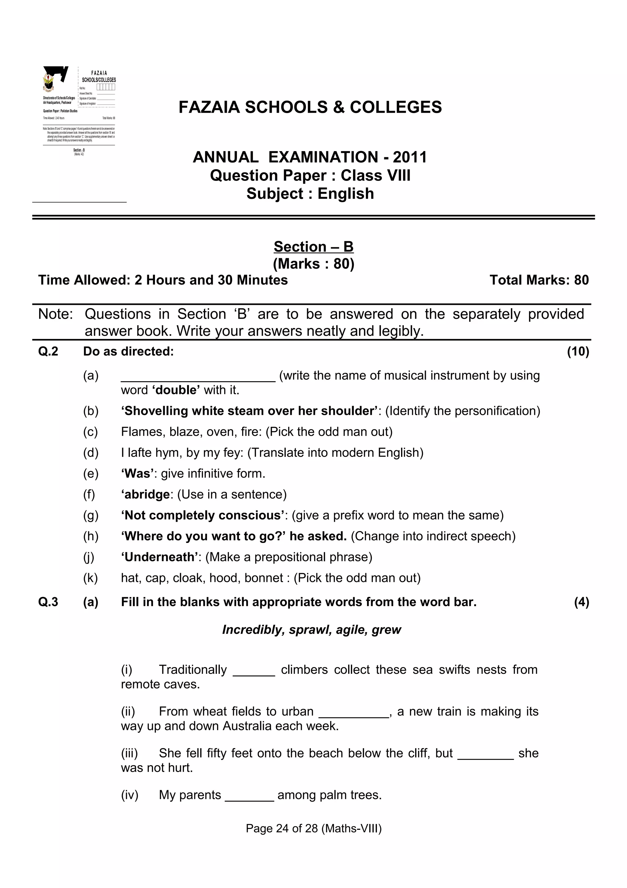 Z
    I
    A
    F
  OL&LE
   OC
   SO
                                                     FAZAIA
                                                 SCHOOLS/COLLEGES
GS
 E
SH
C




                                              Roll No:
                                              Answer Sheet No:
Directorate of Schools/Colleges               Signature of Candidate:



                                                                                                        FAZAIA SCHOOLS & COLLEGES
Air Headquarters, Peshawar                    Signature of Invigilator:

Question Paper : Pakistan Studies
Time Allowed : 2.40 hours                                                 Total Marks: 68


Note: Sections ‘B ’ and ‘C’ comprise pages 1-6 and questions therein are to be answered on
      the separately provided answer book. Answer all the questions from section ‘B’ and
      attempt any three questions from section ‘C’. Use supplementary answer sheet i.e
      sheet B if required. Write your answers neatly and legibly.

                                      Section - B
                                       (Marks: 42)

                                                                                                          ANNUAL EXAMINATION - 2011
                                                                                                            Question Paper : Class VIII
                                                                                                                Subject : English


                                                                                                                            Section – B
                                                                                                                            (Marks : 80)
Time Allowed: 2 Hours and 30 Minutes                                                                                                                          Total Marks: 80

Note: Questions in Section ‘B’ are to be answered on the separately provided
      answer book. Write your answers neatly and legibly.
Q.2                                                Do as directed:                                                                                                        (10)
                                                   (a)                                       ______________________ (write the name of musical instrument by using
                                                                                             word ‘double’ with it.
                                                   (b)                                       ‘Shovelling white steam over her shoulder’: (Identify the personification)
                                                   (c)                                       Flames, blaze, oven, fire: (Pick the odd man out)
                                                   (d)                                       I lafte hym, by my fey: (Translate into modern English)
                                                   (e)                                       ‘Was’: give infinitive form.
                                                   (f)                                       ‘abridge: (Use in a sentence)
                                                   (g)                                       ‘Not completely conscious’: (give a prefix word to mean the same)
                                                   (h)                                       ‘Where do you want to go?’ he asked. (Change into indirect speech)
                                                   (j)                                       ‘Underneath’: (Make a prepositional phrase)
                                                   (k)                                       hat, cap, cloak, hood, bonnet : (Pick the odd man out)
Q.3                                                (a)                                       Fill in the blanks with appropriate words from the word bar.                  (4)

                                                                                                                Incredibly, sprawl, agile, grew


                                                                                             (i)   Traditionally ______ climbers collect these sea swifts nests from
                                                                                             remote caves.

                                                                                             (ii)  From wheat fields to urban __________, a new train is making its
                                                                                             way up and down Australia each week.

                                                                                             (iii) She fell fifty feet onto the beach below the cliff, but ________ she
                                                                                             was not hurt.

                                                                                             (iv)   My parents _______ among palm trees.

                                                                                                                     Page 24 of 28 (Maths-VIII)
 