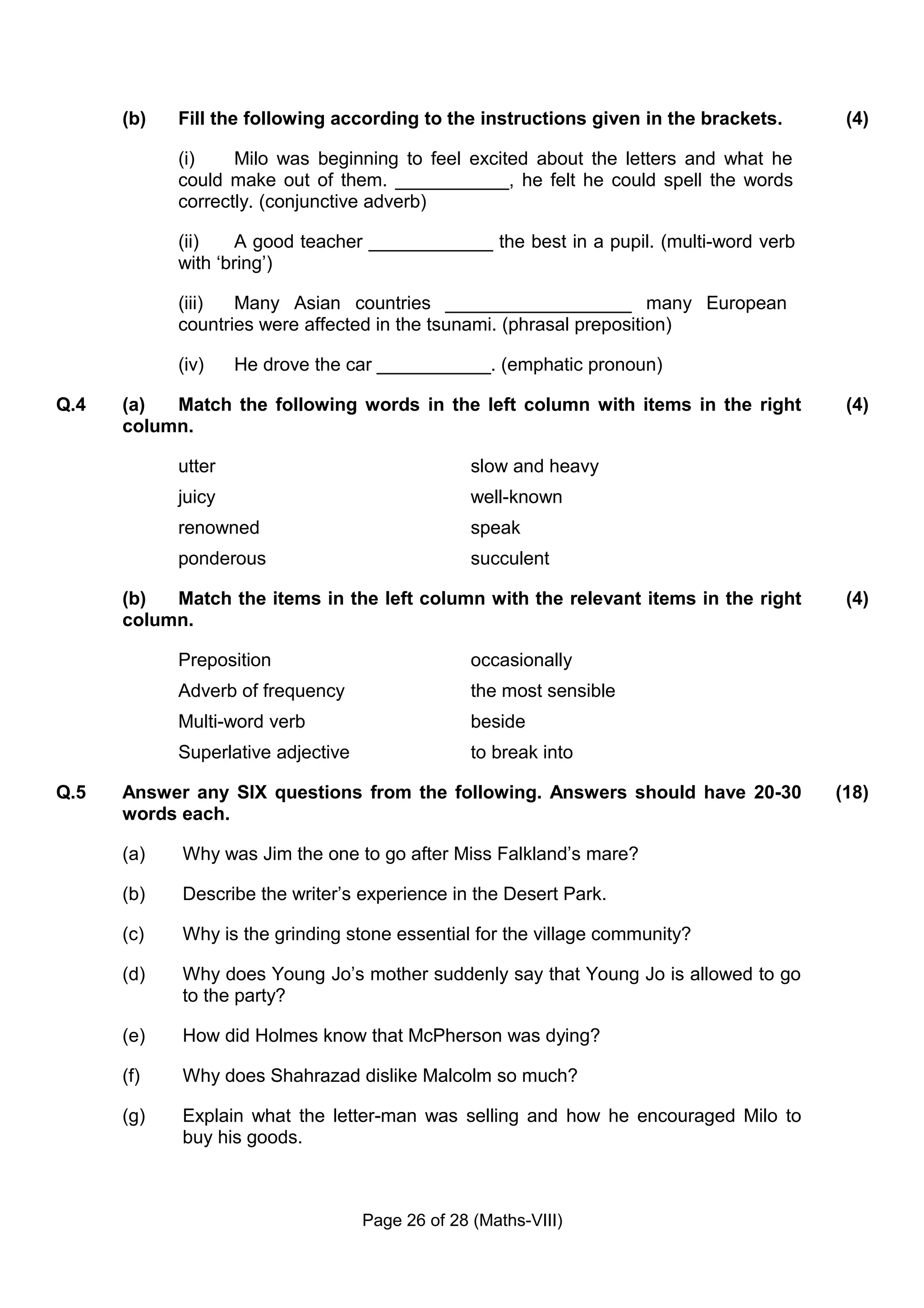 (b)   Fill the following according to the instructions given in the brackets.      (4)

            (i)    Milo was beginning to feel excited about the letters and what he
            could make out of them. ___________, he felt he could spell the words
            correctly. (conjunctive adverb)

            (ii)    A good teacher ____________ the best in a pupil. (multi-word verb
            with ‘bring’)

            (iii)  Many Asian countries __________________ many European
            countries were affected in the tsunami. (phrasal preposition)

            (iv)    He drove the car ___________. (emphatic pronoun)

Q.4   (a)  Match the following words in the left column with items in the right          (4)
      column.

            utter                                 slow and heavy
            juicy                                 well-known
            renowned                              speak
            ponderous                             succulent

      (b)  Match the items in the left column with the relevant items in the right       (4)
      column.

            Preposition                           occasionally
            Adverb of frequency                   the most sensible
            Multi-word verb                       beside
            Superlative adjective                 to break into

Q.5   Answer any SIX questions from the following. Answers should have 20-30            (18)
      words each.

      (a)   Why was Jim the one to go after Miss Falkland’s mare?

      (b)   Describe the writer’s experience in the Desert Park.

      (c)   Why is the grinding stone essential for the village community?

      (d)   Why does Young Jo’s mother suddenly say that Young Jo is allowed to go
            to the party?

      (e)   How did Holmes know that McPherson was dying?

      (f)   Why does Shahrazad dislike Malcolm so much?

      (g)   Explain what the letter-man was selling and how he encouraged Milo to
            buy his goods.



                                    Page 26 of 28 (Maths-VIII)
 